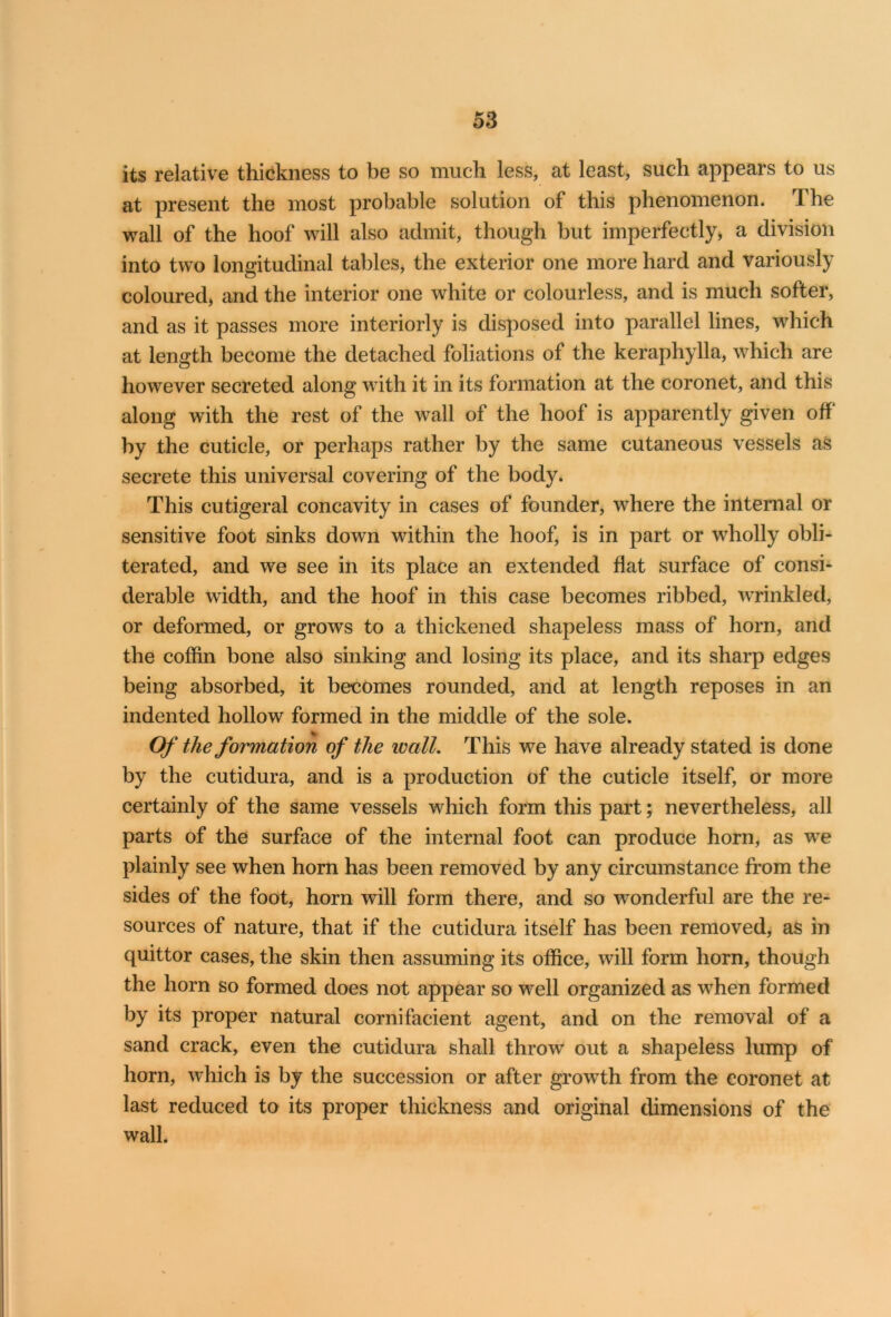 its relative thickness to be so much less, at least, such appears to us at present the most probable solution of this phenomenon. The wall of the hoof will also admit, though but imperfectly, a division into two longitudinal tables, the exterior one more hard and variously coloured, and the interior one white or colourless, and is much softer, and as it passes more interiorly is disposed into parallel lines, which at length become the detached foliations of the keraphylla, which are however secreted along with it in its formation at the coronet, and this along with the rest of the wall of the hoof is apparently given off* by the cuticle, or perhaps rather by the same cutaneous vessels as secrete this universal covering of the body. This cutigeral concavity in cases of founder, where the internal or sensitive foot sinks down within the hoof, is in part or wholly obli- terated, and we see in its place an extended flat surface of consi- derable width, and the hoof in this case becomes ribbed, wrinkled, or deformed, or grows to a thickened shapeless mass of horn, and the coffin bone also sinking and losing its place, and its sharp edges being absorbed, it becomes rounded, and at length reposes in an indented hollow formed in the middle of the sole. Of the formation of the wall. This we have already stated is done by the cutidura, and is a production of the cuticle itself, or more certainly of the same vessels which form this part; nevertheless, all parts of the surface of the internal foot can produce horn, as wTe plainly see when horn has been removed by any circumstance from the sides of the foot, horn will form there, and so wonderful are the re- sources of nature, that if the cutidura itself has been removed, as in quittor cases, the skin then assuming its office, will form horn, though the horn so formed does not appear so well organized as when formed by its proper natural cornifacient agent, and on the removal of a sand crack, even the cutidura shall throw out a shapeless lump of horn, which is by the succession or after growth from the coronet at last reduced to its proper thickness and original dimensions of the wall.