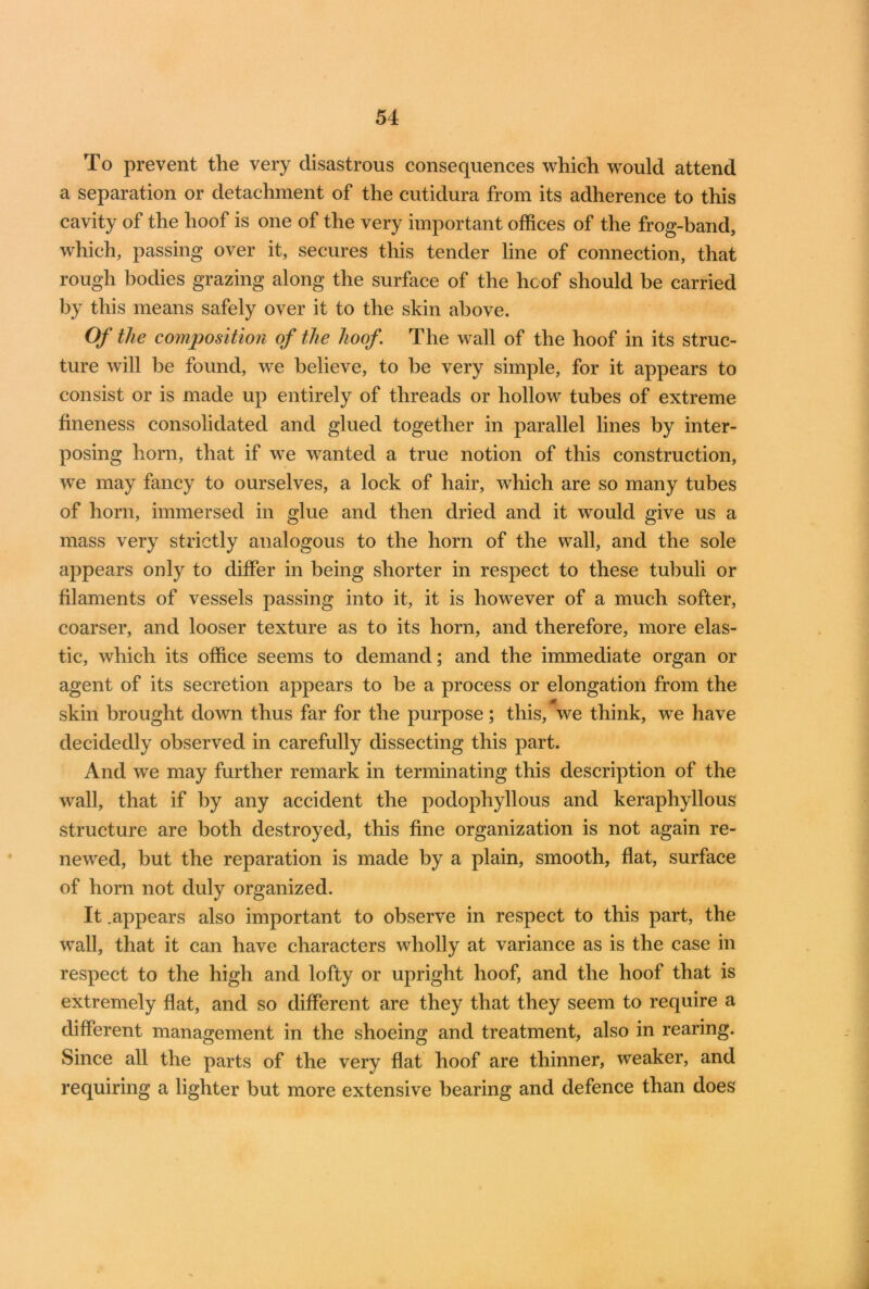To prevent the very disastrous consequences which would attend a separation or detachment of the cutidura from its adherence to this cavity of the hoof is one of the very important offices of the frog-band, which, passing over it, secures this tender line of connection, that rough bodies grazing along the surface of the hoof should be carried by this means safely over it to the skin above. Of the composition of the hoof The wall of the hoof in its struc- ture will be found, we believe, to be very simple, for it appears to consist or is made up entirely of threads or hollow tubes of extreme fineness consolidated and glued together in parallel lines by inter- posing horn, that if we wanted a true notion of this construction, we may fancy to ourselves, a lock of hair, which are so many tubes of horn, immersed in glue and then dried and it would give us a mass very strictly analogous to the horn of the wall, and the sole appears only to differ in being shorter in respect to these tubuli or filaments of vessels passing into it, it is however of a much softer, coarser, and looser texture as to its horn, and therefore, more elas- tic, which its office seems to demand; and the immediate organ or agent of its secretion appears to be a process or elongation from the skin brought down thus far for the purpose; this, we think, we have decidedly observed in carefully dissecting this part. And we may further remark in terminating this description of the wall, that if by any accident the podophyllous and keraphyllous structure are both destroyed, this fine organization is not again re- newed, but the reparation is made by a plain, smooth, flat, surface of horn not duly organized. It .appears also important to observe in respect to this part, the wall, that it can have characters wholly at variance as is the case in respect to the high and lofty or upright hoof, and the hoof that is extremely flat, and so different are they that they seem to require a different management in the shoeing and treatment, also in rearing. Since all the parts of the very flat hoof are thinner, weaker, and requiring a lighter but more extensive bearing and defence than does