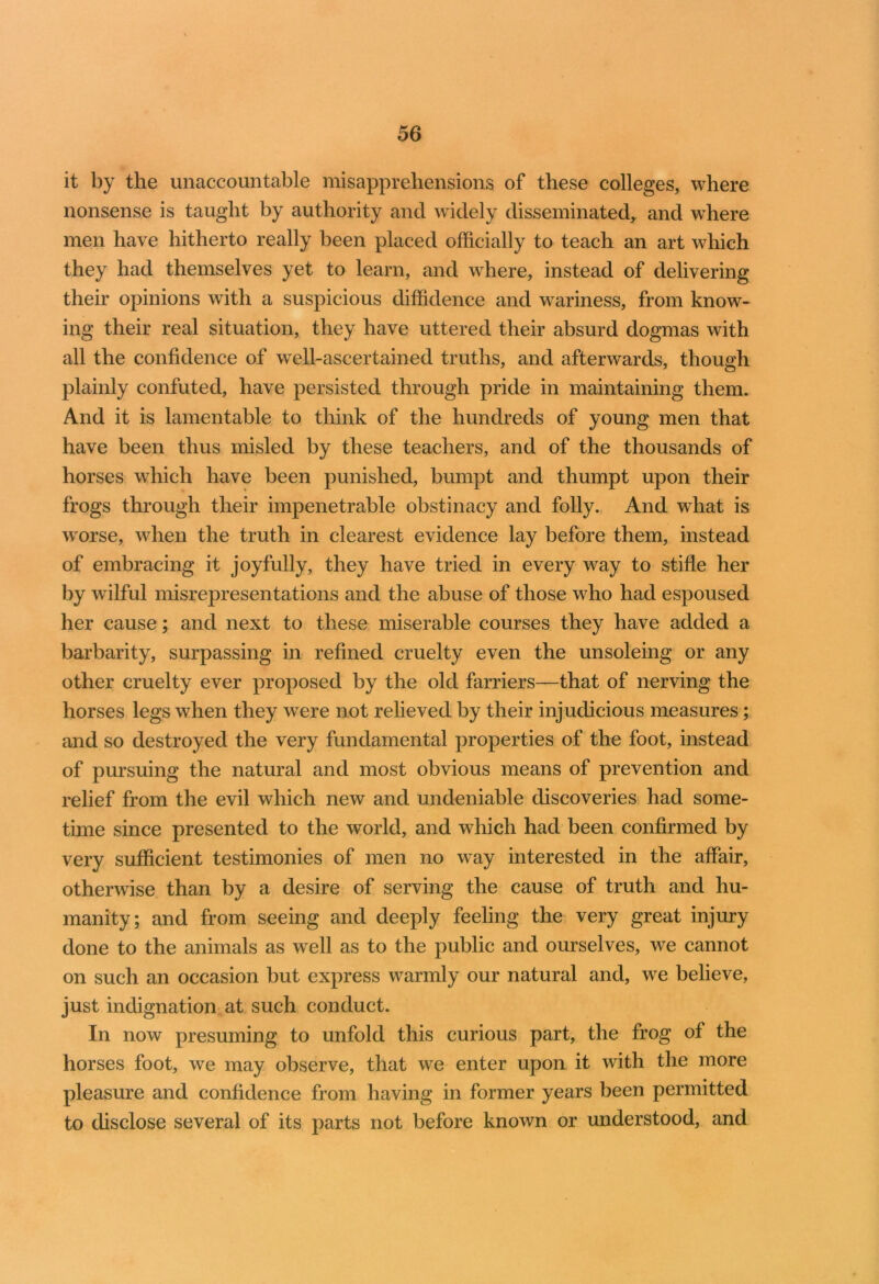 it by the unaccountable misapprehensions of these colleges, where nonsense is taught by authority and widely disseminated, and where men have hitherto really been placed officially to teach an art which they had themselves yet to learn, and wdiere, instead of delivering their opinions with a suspicious diffidence and wariness, from know- ing their real situation, they have uttered their absurd dogmas with all the confidence of well-ascertained truths, and afterwards, though plainly confuted, have persisted through pride in maintaining them. And it is lamentable to think of the hundreds of young men that have been thus misled by these teachers, and of the thousands of horses which have been punished, bumpt and thumpt upon their frogs through their impenetrable obstinacy and folly. And what is worse, when the truth in clearest evidence lay before them, instead of embracing it joyfully, they have tried in every way to stifle her by wilful misrepresentations and the abuse of those who had espoused her cause; and next to these miserable courses they have added a barbarity, surpassing in refined cruelty even the unsoleing or any other cruelty ever proposed by the old farriers—that of nerving the horses legs when they were not relieved by their injudicious measures; and so destroyed the very fundamental properties of the foot, instead of pursuing the natural and most obvious means of prevention and relief from the evil which new and undeniable discoveries had some- time since presented to the world, and -which had been confirmed by very sufficient testimonies of men no wray interested in the affair, otherwise than by a desire of serving the cause of truth and hu- manity; and from seeing and deeply feeling the very great injury done to the animals as well as to the public and ourselves, we cannot on such an occasion but express warmly our natural and, we believe, just indignation at such conduct. In now presuming to unfold this curious part, the frog of the horses foot, we may observe, that wTe enter upon it with the more pleasure and confidence from having in former years been permitted to disclose several of its parts not before known or understood, and