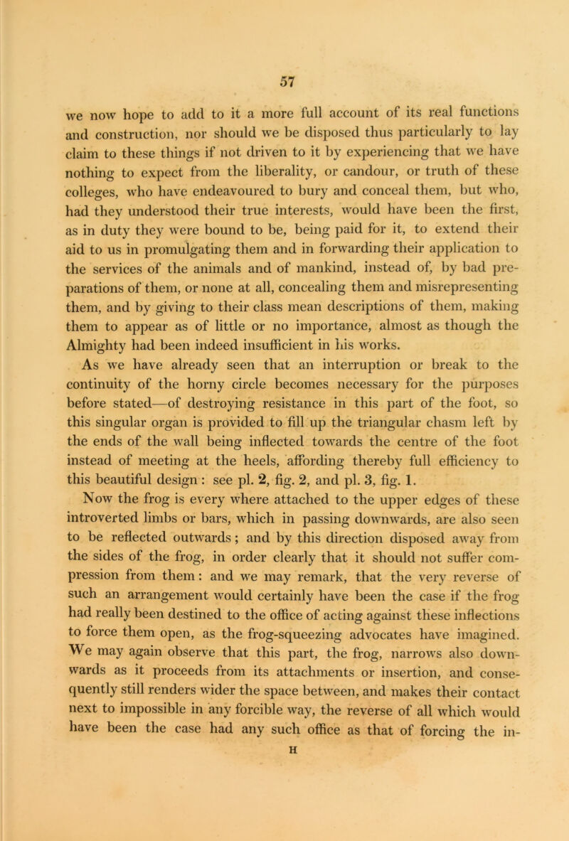 we now hope to add to it a more full account of its real functions and construction, nor should we be disposed thus particularly to lay claim to these things if not driven to it by experiencing that we have nothing to expect from the liberality, or candour, or truth of these colleges, who have endeavoured to bury and conceal them, but who, had they understood their true interests, would have been the first, as in duty they were bound to be, being paid for it, to extend their aid to us in promulgating them and in forwarding their application to the services of the animals and of mankind, instead of, by bad pre- parations of them, or none at all, concealing them and misrepresenting them, and by giving to their class mean descriptions of them, making them to appear as of little or no importance, almost as though the Almighty had been indeed insufficient in his works. As we have already seen that an interruption or break to the continuity of the horny circle becomes necessary for the purposes before stated—of destroying resistance in this part of the foot, so this singular organ is provided to fill up the triangular chasm left by the ends of the wall being inflected towards the centre of the foot instead of meeting at the heels, affording thereby full efficiency to this beautiful design : see pi. 2, fig. 2, and pi. 3, fig. 1. Now the frog is every where attached to the upper edges of these introverted limbs or bars, which in passing downwards, are also seen to be reflected outwards; and by this direction disposed away from the sides of the frog, in order clearly that it should not suffer com- pression from them: and we may remark, that the very reverse of such an arrangement would certainly have been the case if the frog had really been destined to the office of acting against these inflections to force them open, as the frog-squeezing advocates have imagined. We may again observe that this part, the frog, narrows also down- wards as it proceeds from its attachments or insertion, and conse- quently still renders wider the space between, and makes their contact next to impossible in any forcible way, the reverse of all which would have been the case had any such office as that of forcing the in- H