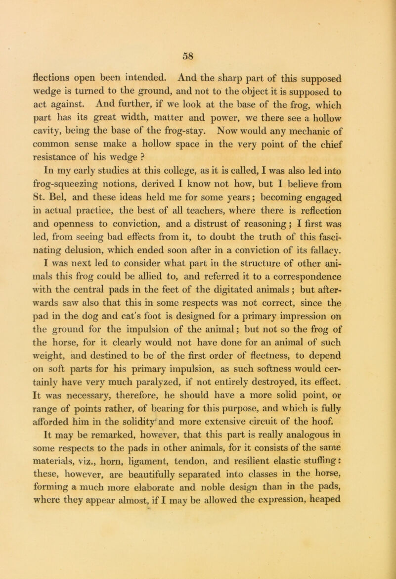 flections open been intended. And the sharp part of this supposed wedge is turned to the ground, and not to the object it is supposed to act against. And further, if we look at the base of the frog, which part has its great width, matter and power, we there see a hollow cavity, being the base of the frog-stay. Now would any mechanic of common sense make a hollow space in the very point of the chief resistance of his wedge ? In my early studies at this college, as it is called, I was also led into frog-squeezing notions, derived I know not how, but I believe from St. Bel, and these ideas held me for some years; becoming engaged in actual practice, the best of all teachers, where there is reflection and openness to conviction, and a distrust of reasoning; I first was led, from seeing bad effects from it, to doubt the truth of this fasci- nating delusion, which ended soon after in a conviction of its fallacy. I was next led to consider what part in the structure of other ani- mals this frog could be allied to, and referred it to a correspondence with the central pads in the feet of the digitated animals ; but after- wards saw also that this in some respects was not correct, since the pad in the dog and cat’s foot is designed for a primary impression on the ground for the impulsion of the animal; but not so the frog of the horse, for it clearly would not have done for an animal of such weight, and destined to be of the first order of fleetness, to depend on soft parts for his primary impulsion, as such softness would cer- tainly have very much paralyzed, if not entirely destroyed, its effect. It was necessary, therefore, he should have a more solid point, or range of points rather, of bearing for this purpose, and which is fully afforded him in the solidity' and more extensive circuit of the hoof. It may be remarked, however, that this part is really analogous in some respects to the pads in other animals, for it consists of the same materials, viz., horn, ligament, tendon, and resilient elastic stuffing: these, however, are beautifully separated into classes in the horse, forming a much more elaborate and noble design than in the pads, where they appear almost, if I may be allowed the expression, heaped