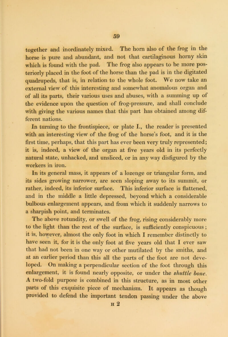 together and inordinately mixed. The horn also of the frog in the horse is pure and abundant, and not that cartilaginous horny skin which is found with the pad. The frog also appears to be more pos- teriorly placed in the foot of the horse than the pad is in the digitated quadrupeds, that is, in relation to the whole foot. We now take an external view of this interesting and somewhat anomalous organ and of all its parts, their various uses and abuses, with a summing up of the evidence upon the question of frog-pressure, and shall conclude with giving the various names that this part has obtained among dif- ferent nations. In turning to the frontispiece, or plate I., the reader is presented with an interesting view of the frog of the horse’s foot, and it is the first time, perhaps, that this part has ever been very truly represented; it is, indeed, a view of the organ at five years old in its perfectly natural state, unhacked, and unsliced, or in any way disfigured by the workers in iron. In its general mass, it appears of a lozenge or triangular form, and its sides growing narrower, are seen sloping away to its summit, or rather, indeed, its inferior surface. This inferior surface is flattened, and in the middle a little depressed, beyond which a considerable bulbous enlargement appears, and from which it suddenly narrows to a sharpish point, and terminates. The above rotundity, or swell of the frog, rising considerably more to the light than the rest of the surface, is sufficiently conspicuous; it is, however, almost the only foot in which I remember distinctly to have seen it, for it is the only foot at five years old that I ever saw that had not been in one way or other mutilated by the smiths, and at an earlier period than this all the parts of the foot are not deve- loped. On making a perpendicular section of the foot through this enlargement, it is found nearly opposite, or under the shuttle bone. A two-fold purpose is combined in this structure, as in most other parts of this exquisite piece of mechanism. It appears as though provided to defend the important tendon passing under the above h 2