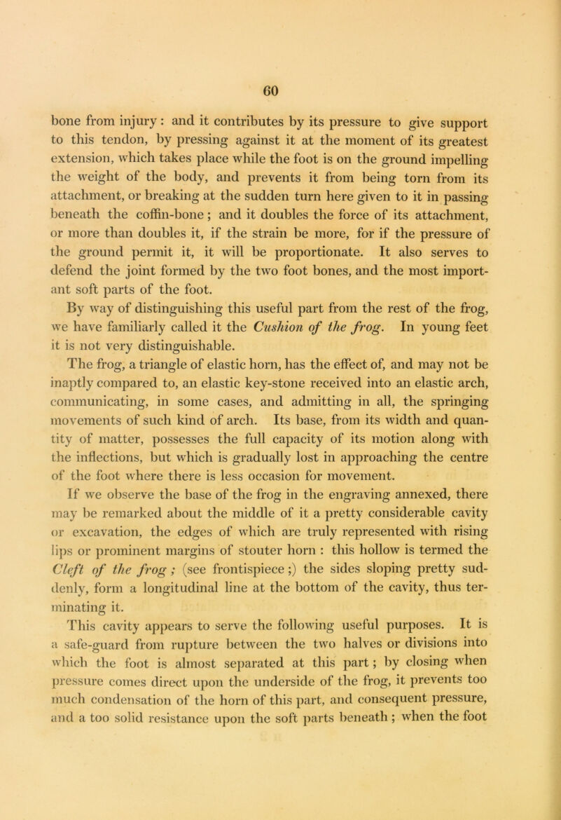 bone from injury : and it contributes by its pressure to give support to this tendon, by pressing against it at the moment of its greatest extension, which takes place while the foot is on the ground impelling the weight of the body, and prevents it from being torn from its attachment, or breaking at the sudden turn here given to it in passing beneath the coffin-bone; and it doubles the force of its attachment, or more than doubles it, if the strain be more, for if the pressure of the ground permit it, it will be proportionate. It also serves to defend the joint formed by the two foot bones, and the most import- ant soft parts of the foot. By way of distinguishing this useful part from the rest of the frog, we have familiarly called it the Cushion of the frog. In young feet it is not very distinguishable. The frog, a triangle of elastic horn, has the effect of, and may not be inaptly compared to, an elastic key-stone received into an elastic arch, communicating, in some cases, and admitting in all, the springing movements of such kind of arch. Its base, from its width and quan- tity of matter, possesses the full capacity of its motion along with the inflections, but which is gradually lost in approaching the centre of the foot where there is less occasion for movement. I f we observe the base of the frog in the engraving annexed, there may be remarked about the middle of it a pretty considerable cavity or excavation, the edges of which are truly represented with rising lips or prominent margins of stouter horn : this hollow is termed the Cleft of the frog; (see frontispiece;) the sides sloping pretty sud- denly, form a longitudinal line at the bottom of the cavity, thus ter- minating it. This cavity appears to serve the following useful purposes. It is a safe-guard from rupture between the two halves or divisions into which the foot is almost separated at this part; by dosing when pressure comes direct upon the underside of the frog, it prevents too much condensation of the horn of this part, and consequent pressure, and a too solid resistance upon the soft parts beneath; when the foot