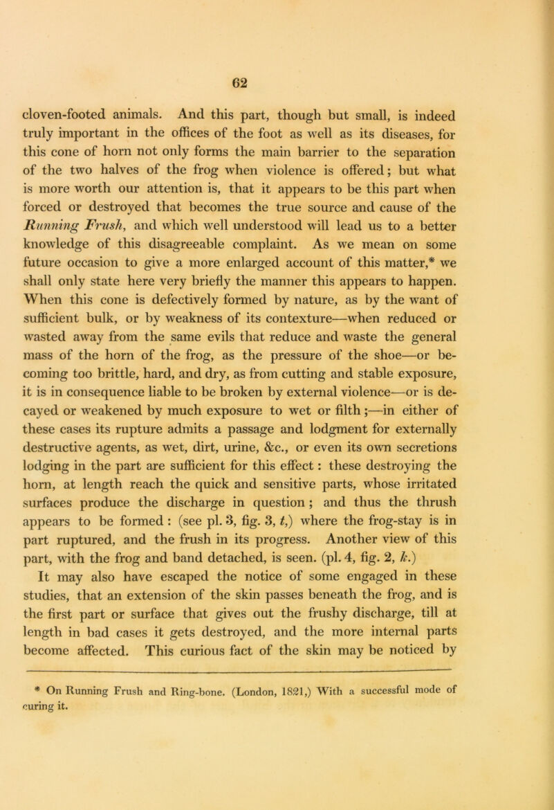 cloven-footed animals. And this part, though but small, is indeed truly important in the offices of the foot as well as its diseases, for this cone of horn not only forms the main barrier to the separation of the two halves of the frog when violence is offered; but what is more worth our attention is, that it appears to be this part when forced or destroyed that becomes the true source and cause of the Running Frush, and which well understood will lead us to a better knowledge of this disagreeable complaint. As we mean on some future occasion to give a more enlarged account of this matter,* we shall only state here very briefly the manner this appears to happen. When this cone is defectively formed by nature, as by the want of sufficient bulk, or by weakness of its contexture—when reduced or wasted away from the same evils that reduce and waste the general mass of the horn of the frog, as the pressure of the shoe—or be- coming too brittle, hard, and dry, as from cutting and stable exposure, it is in consequence liable to be broken by external violence—or is de- cayed or weakened by much exposure to wet or filth ;—in either of these cases its rupture admits a passage and lodgment for externally destructive agents, as wet, dirt, urine, &c., or even its own secretions lodging in the part are sufficient for this effect: these destroying the horn, at length reach the quick and sensitive parts, whose irritated surfaces produce the discharge in question ; and thus the thrush appears to be formed : (see pi. 3, fig. 3, t,) where the frog-stay is in part ruptured, and the frush in its progress. Another view of this part, with the frog and band detached, is seen. (pi. 4, fig. 2, k.) It may also have escaped the notice of some engaged in these studies, that an extension of the skin passes beneath the frog, and is the first part or surface that gives out the frushy discharge, till at length in bad cases it gets destroyed, and the more internal parts become affected. This curious fact of the skin may be noticed by * On Running Frush and Ring-bone. (London, 1821,) With a successful mode of curing it.