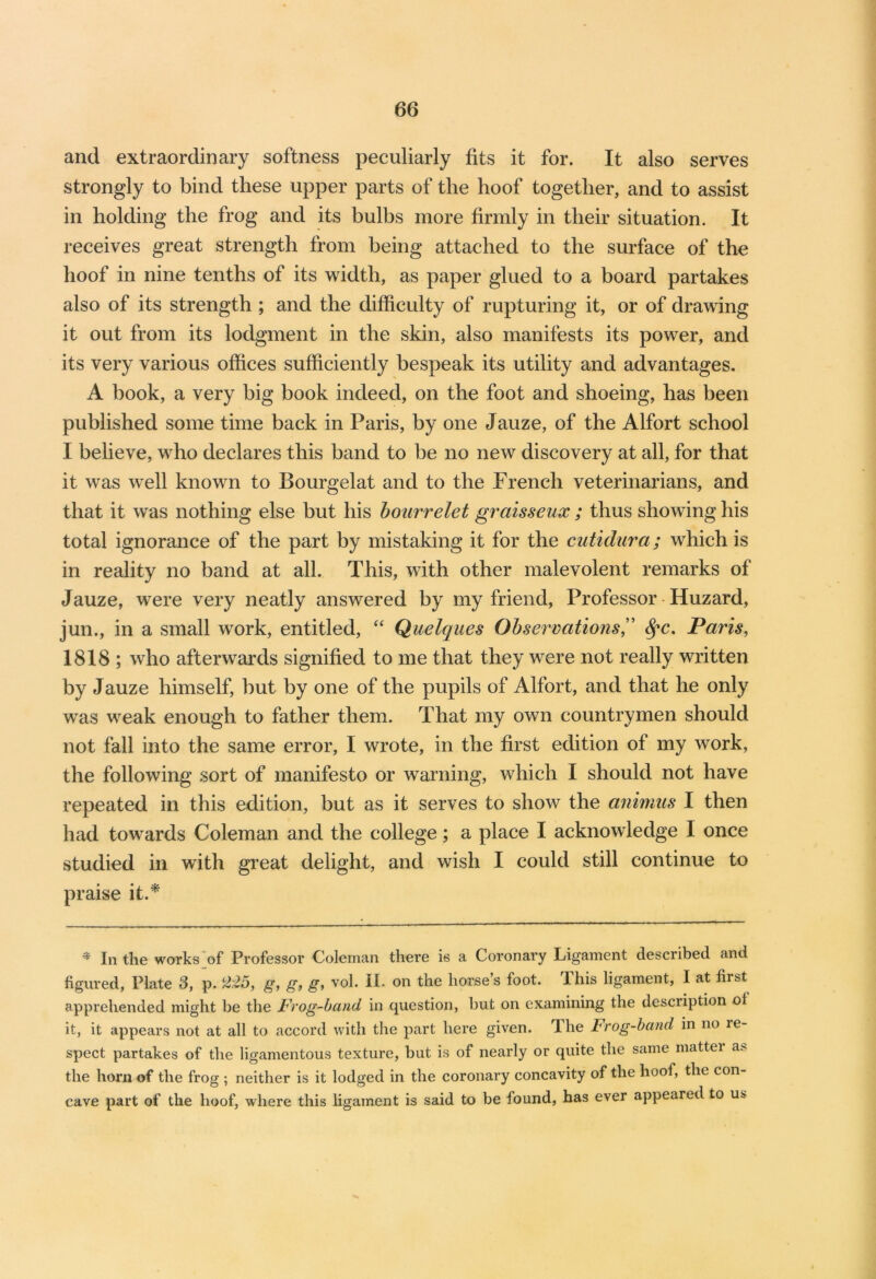 and extraordinary softness peculiarly fits it for. It also serves strongly to bind these upper parts of the hoof together, and to assist in holding the frog and its bulbs more firmly in their situation. It receives great strength from being attached to the surface of the hoof in nine tenths of its width, as paper glued to a board partakes also of its strength ; and the difficulty of rupturing it, or of drawing it out from its lodgment in the skin, also manifests its power, and its very various offices sufficiently bespeak its utility and advantages. A book, a very big book indeed, on the foot and shoeing, has been published some time back in Paris, by one Jauze, of the Alfort school I believe, who declares this band to be no new discovery at all, for that it was well known to Bourgelat and to the French veterinarians, and that it was nothing else but his bourrelet graisseux ; thus showing his total ignorance of the part by mistaking it for the cutidura; which is in reality no band at all. This, with other malevolent remarks of Jauze, were very neatly answered by my friend, Professor Huzard, jun., in a small work, entitled, “ Quelques Observations,” Spc. Paris, 1818 ; who afterwards signified to me that they were not really written by Jauze himself, but by one of the pupils of Alfort, and that he only was weak enough to father them. That my own countrymen should not fall into the same error, I wrote, in the first edition of my work, the following sort of manifesto or warning, which I should not have repeated in this edition, but as it serves to show the animus I then had towards Coleman and the college; a place I acknowledge I once studied in with great delight, and wish I could still continue to praise it.* * In the works of Professor Coleman there is a Coronary Ligament described and figured, Plate 3, p. 225, g, g, g, vol. II. on the horse’s foot. This ligament, I at first apprehended might be the Frog-band in question, but on examining the desciiption ol it, it appears not at all to accord with the part here given. The Frog-band in no le- spect partakes of the ligamentous texture, but is of nearly or quite the same mattei a> the horn of the frog ; neither is it lodged in the coronary concavity of the hoof, the con- cave part of the hoof, where this ligament is said to be found, has ever appeared to us