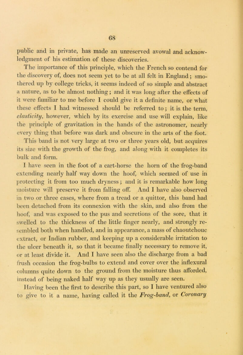 public and in private, has made an unreserved avowal and acknow- ledgment of his estimation of these discoveries. The importance of this principle, which the French so contend for the discovery of, does not seem yet to be at all felt in England; smo- thered up by college tricks, it seems indeed of so simple and abstract a nature, as to be almost nothing; and it was long after the effects of it were familiar to me before I could give it a definite name, or what these effects I had witnessed should be referred to; it is the term, elasticity, however, which by its exercise and use will explain, like the principle of gravitation in the hands of the astronomer, nearly every thing that before was dark and obscure in the arts of the foot. This band is not very large at two or three years old, but acquires its size with the growth of the frog, and along with it completes its bulk and form. I have seen in the foot of a cart-horse the horn of the frog-band extending nearly half way down the hoof, which seemed of use in protecting it from too much dryness; and it is remarkable how long moisture will preserve it from falling off. And I have also observed in two or three cases, where from a tread or a quittor, this band had been detached from its connexion with the skin, and also from the hoof, and was exposed to the pus and secretions of the sore, that it swelled to the thickness of the little finger nearly, and strongly re- sembled both when handled, and in appearance, a mass of chaoutchouc extract, or Indian rubber, and keeping up a considerable irritation to the ulcer beneath it, so that it became finally necessary to remove it, or at least divide it. And I have seen also the discharge from a bad frush occasion the frog-bulbs to extend and cover over the inflexural columns quite down to the ground from the moisture thus afforded, instead of being naked half way up as they usually are seen. Having been the first to describe this part, so I have ventured also to give to it a name, having called it the Frog-band, or Coronary