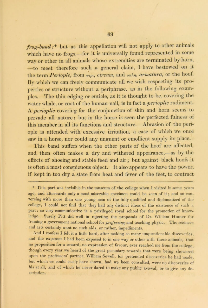 frog-hand ;* but as this appellation will not apply to other animals which have no frogs,—for it is universally found represented in some way or other in all animals whose extremities are terminated by horn, —to meet therefore such a general claim, I have bestowed on it the term Periople, from m pi, civ cum, and ottXv, armatura, or the hoof. By which we can freely communicate all we wish respecting its pro- perties or structure without a periphrase, as in the following exam- ples. The thin edging or cuticle, as it is thought to be, covering the water whale, or root of the human nail, is in fact a perioplic rudiment. A perioplic covering for the conjunction of skin and horn seems to pervade all nature; but in the horse is seen the perfected fulness of this member in all its functions and structure. Abrasion of the peri- ople is attended with excessive irritation, a case of which we once saw in a horse, nor could any unguent or emollient supply its place. This band suffers when the other parts of the hoof are affected, and then often makes a dry and withered appearance,—as by the effects of shoeing and stable feed and air; but against black hoofs it is often a most conspicuous object. It also appears to have the power, if kept in too dry a state from heat and fever of the feet, to contract * This part was invisible in the museum of the college when I visited it some years ago, and afterwards only a most miserable specimen could be seen of it; and on con- versing with more than one young man of the fully qualified and diplomatized of the college, I could not find that they had any distinct ideas of the existence of such a part: so very communicative is a privileged royal school for the promotion of know- ledge. Surely Pitt did well in rejecting the proposals of Dr. William Hunter for framing a government national school for professing and teaching physic. The sciences and arts certainly want no such aids, or rather, impediments. And I confess I felt it a little hard, after making so many unquestionable discoveries, and the expenses I had been exposed to in one way or other with these animals, that no proposition for a reward, no expression of favour, ever reached me from the college, though every year we heard of the great pecuniary rewards that were being showered upon the professors’ partner, William Sewell, for pretended discoveries he had made, but which we could easily have shown, had we been consulted, were no discoveries of his at all, and of which he never dared to make any public avowal, or to give any de- scription.