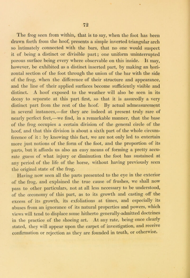 The frog seen from within, that is to say, when the foot has been drawn forth from the hoof, presents a simple inverted triangular arch so intimately connected with the bars, that no one would suspect it of being a distinct or divisible part; one uniform uninterrupted porous surface being every where observable on this inside. It may, however, be exhibited as a distinct inserted part, by making an hori- zontal section of the foot through the union of the bar with the side of the frog, when the difference of their structure and appearance, and the line of their applied surfaces become sufficiently visible and distinct. A hoof exposed to the weather will also be seen in its decay to separate at this part first, so that it is assuredly a very distinct part from the rest of the hoof. By actual admeasurement in several instances,—for they are indeed at present truly rare of nearly perfect feet,—we find, in a remarkable manner, that the base of the frog occupies a certain division of the general circle of the hoof, and that this division is about a sixth part of the whole circum- ference of it: by knowing this fact, we are not only led to entertain more just notions of the form of the foot, and the proportion of its parts, but it affords us also an easy means of forming a pretty accu- rate guess of what injury or diminution the foot has sustained at any period of the life of the horse, without having previously seen the original state of the frog. Having now seen all the parts presented to the eye in the exterior of the frog, and explained the true cause of frushes, we shall now pass to other particulars, not at all less necessary to be understood, of the oeconomy of this part, as to its growth and casting off the excess of its growth, its exfoliations at times, and especially its abuses from an ignorance of its natural properties and powers, which views will tend to displace some hitherto generally-admitted doctrines in the practice of the shoeing art. At any rate, being once clearly stated, they will appear upon the carpet of investigation, and receive confirmation or rejection as they are founded in truth, or otherwise.