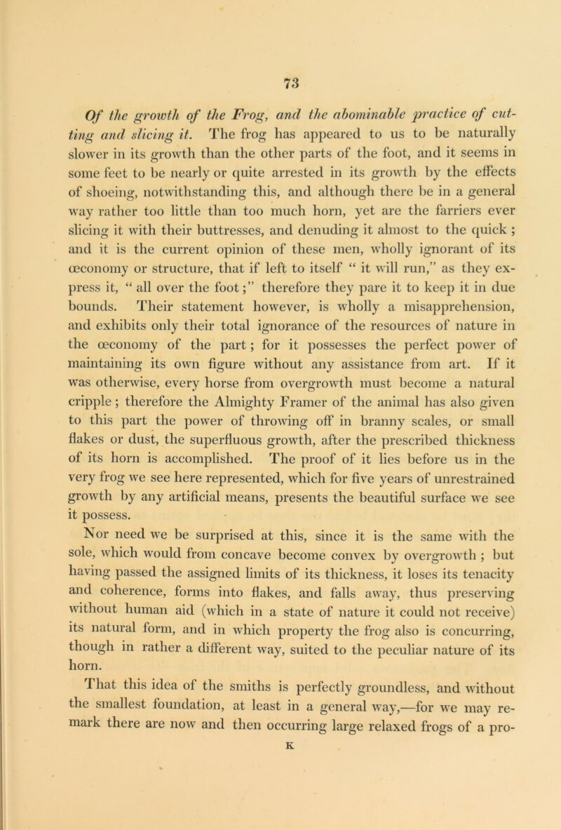 Of the growth of the Frog, and the abominable practice of cut- ting and dicing it. The frog lias appeared to us to be naturally slower in its growth than the other parts of the foot, and it seems in some feet to be nearly or quite arrested in its growth by the effects of shoeing, notwithstanding this, and although there be in a general way rather too little than too much horn, yet are the farriers ever slicing it with their buttresses, and denuding it almost to the quick ; and it is the current opinion of these men, wholly ignorant of its ceconomy or structure, that if left to itself “ it will run,” as they ex- press it, “ all over the foot;” therefore they pare it to keep it in due bounds. Their statement however, is wholly a misapprehension, and exhibits only their total ignorance of the resources of nature in the oeconomy of the part; for it possesses the perfect power of maintaining its own figure without any assistance from art. If it was otherwise, every horse from overgrowth must become a natural cripple; therefore the Almighty Framer of the animal has also given to this part the power of throwing off in branny scales, or small flakes or dust, the superfluous growth, after the prescribed thickness of its horn is accomplished. The proof of it lies before us in the very frog we see here represented, which for five years of unrestrained growth by any artificial means, presents the beautiful surface we see it possess. Nor need we be surprised at this, since it is the same with the sole, which would from concave become convex by overgrowth ; but having passed the assigned limits of its thickness, it loses its tenacity and coherence, forms into flakes, and falls away, thus preserving without human aid (which in a state of nature it could not receive) its natural form, and in which property the frog also is concurring, though in rather a different way, suited to the peculiar nature of its horn. That this idea of the smiths is perfectly groundless, and without the smallest foundation, at least in a general way,—for we may re- mark there are now and then occurring large relaxed frogs of a pro- K