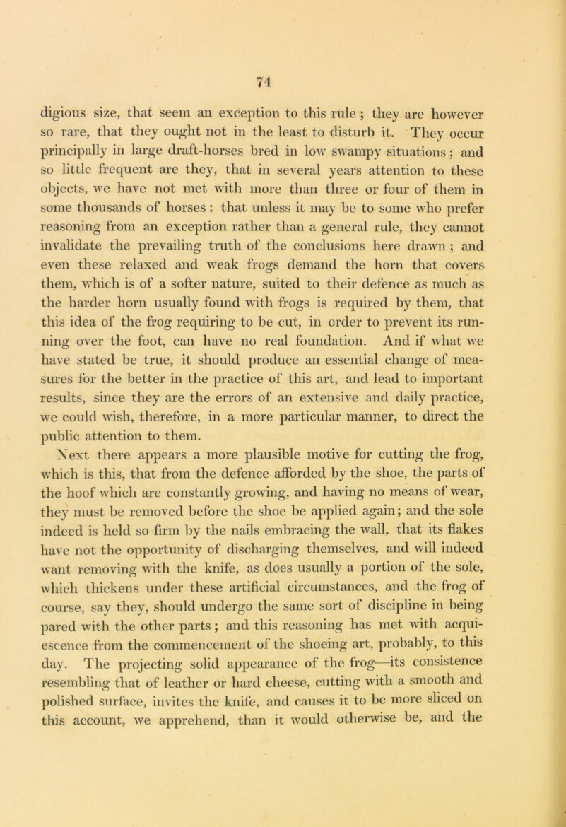 cligious size, that seem an exception to this rule ; they are however so rare, that they ought not in the least to disturb it. They occur principally in large draft-horses bred in low swampy situations; and so little frequent are they, that in several years attention to these objects, we have not met with more than three or four of them in some thousands of horses : that unless it may be to some who prefer reasoning from an exception rather than a general rule, they cannot invalidate the prevailing truth of the conclusions here drawn ; and even these relaxed and weak frogs demand the horn that covers * them, which is of a softer nature, suited to their defence as much as the harder horn usually found with frogs is required by them, that this idea of the frog requiring to be cut, in order to prevent its run- ning over the foot, can have no real foundation. And if what we have stated be true, it should produce an essential change of mea- sures for the better in the practice of this art, and lead to important results, since they are the errors of an extensive and daily practice, we could wish, therefore, in a more particular manner, to direct the public attention to them. Next there appears a more plausible motive for cutting the frog, which is this, that from the defence afforded by the shoe, the parts of the hoof which are constantly growing, and having no means of wear, they must be removed before the shoe be applied again; and the sole indeed is held so firm by the nails embracing the wall, that its flakes have not the opportunity of discharging themselves, and will indeed want removing writh the knife, as does usually a portion of the sole, which thickens under these artificial circumstances, and the frog of course, say they, should undergo the same sort of discipline in being pared with the other parts; and this reasoning has met with acqui- escence from the commencement of the shoeing art, probably, to this day. The projecting solid appearance of the frog—its consistence resembling that of leather or hard cheese, cutting with a smooth and polished surface, invites the knife, and causes it to be more sliced on this account, we apprehend, than it would otherwise be, and the