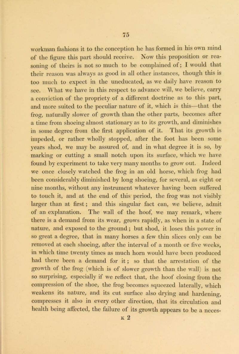 workman fashions it to the conception he has formed in his own mind of the figure this part should receive. Now this proposition or rea- soning of theirs is not so much to be complained of; I would that their reason was always as good in all other instances, though this is too much to expect in the uneducated, as we daily have reason to see. What we have in this respect to advance will, we believe, carry a conviction of the propriety of a different doctrine as to this part, and more suited to the peculiar nature of it, which is this—that the frog, naturally slower of growth than the other parts, becomes after a time from shoeing almost stationary as to its growth, and diminishes in some degree from the first application of it. That its growth is impeded, or rather wholly stopped, after the foot has been some years shod, we may be assured of, and in what degree it is so, by marking or cutting a small notch upon its surface, which we have found by experiment to take very many months to grow out. Indeed we once closely watched the frog in an old horse, which frog had been considerably diminished by long shoeing, for several, as eight or nine months, without any instrument whatever having been suffered to touch it, and at the end of this period, the frog was not visibly larger than at first; and this singular fact can, we believe, admit of an explanation. The wall of the hoof, we may remark, where there is a demand from its wear, grows rapidly, as when in a state of nature, and exposed to the ground; but shod, it loses this power in so great a degree, that in many horses a few thin slices only can be removed at each shoeing, after the interval of a month or five weeks, in which time twenty times as much horn would have been produced had there been a demand for it; so that the arrestation of the growth of the frog (which is of slower growth than the wall) is not so surprising, especially if we reflect that, the hoof closing from the compression of the shoe, the frog becomes squeezed laterally, which weakens its nature, and its cut surface also drying and hardening, compresses it also in every other direction, that its circulation and health being affected, the failure of its growth appears to be a neces-