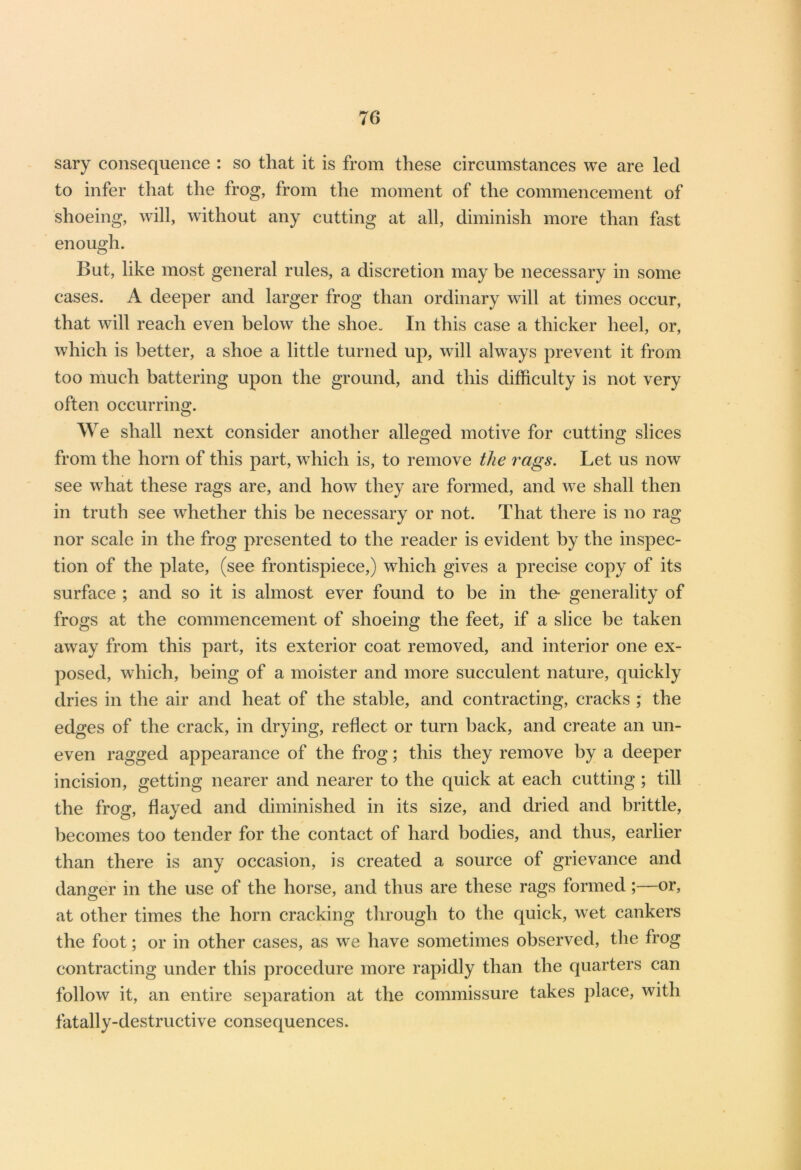 sary consequence : so that it is from these circumstances we are led to infer that the frog, from the moment of the commencement of shoeing, will, without any cutting at all, diminish more than fast enough. But, like most general rules, a discretion may be necessary in some cases. A deeper and larger frog than ordinary will at times occur, that will reach even below the shoe. In this case a thicker heel, or, which is better, a shoe a little turned up, will always prevent it from too much battering upon the ground, and this difficulty is not very often occurring. We shall next consider another alleged motive for cutting slices from the horn of this part, which is, to remove the rags. Let us now see what these rags are, and how they are formed, and we shall then in truth see whether this be necessary or not. That there is no rag nor scale in the frog presented to the reader is evident by the inspec- tion of the plate, (see frontispiece,) which gives a precise copy of its surface ; and so it is almost ever found to be in the* generality of frogs at the commencement of shoeing the feet, if a slice be taken away from this part, its exterior coat removed, and interior one ex- posed, which, being of a moister and more succulent nature, quickly dries in the air and heat of the stable, and contracting, cracks ; the edges of the crack, in drying, reflect or turn back, and create an un- even ragged appearance of the frog; this they remove by a deeper incision, getting nearer and nearer to the quick at each cutting ; till the frog, flayed and diminished in its size, and dried and brittle, becomes too tender for the contact of hard bodies, and thus, earlier than there is any occasion, is created a source of grievance and danger in the use of the horse, and thus are these rags formed;—or, at other times the horn cracking through to the quick, wet cankers the foot; or in other cases, as wq have sometimes observed, the frog contracting under this procedure more rapidly than the quarters can follow it, an entire separation at the commissure takes place, with fatally-destructive consequences.