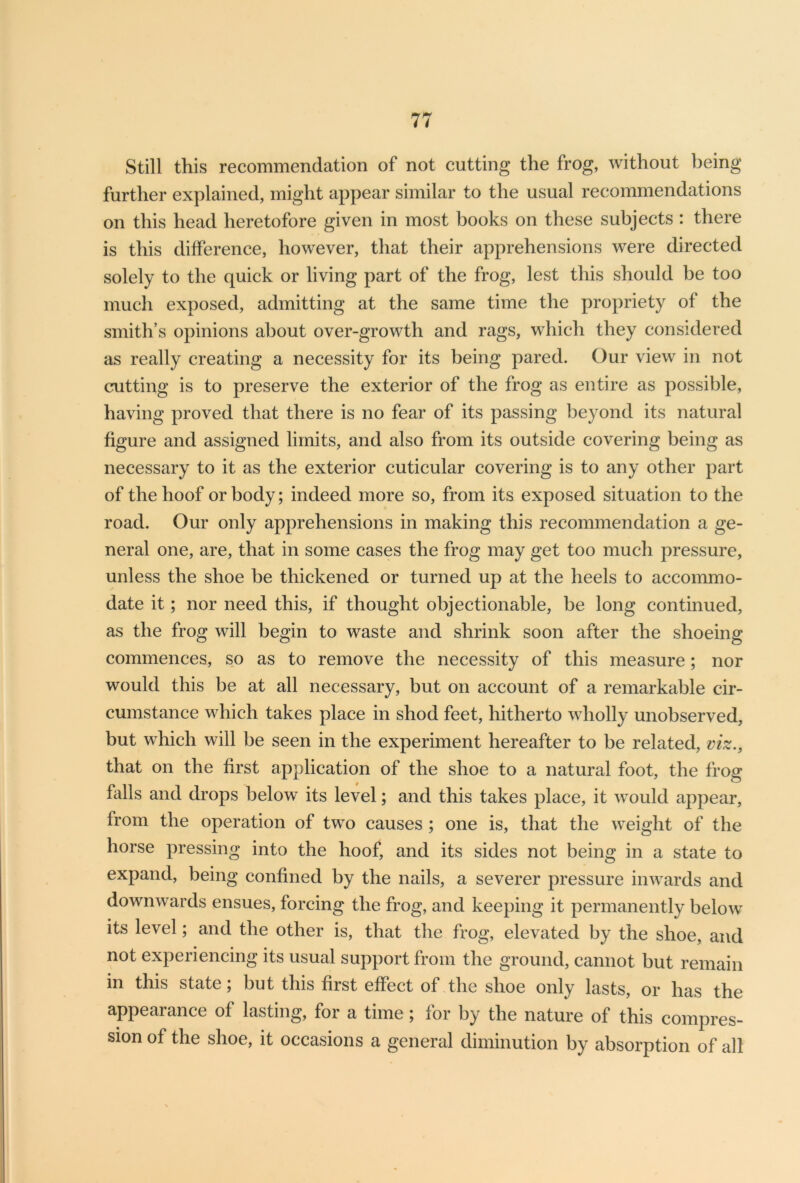 Still this recommendation of not cutting the frog, without being further explained, might appear similar to the usual recommendations on this head heretofore given in most books on these subjects : there is this difference, however, that their apprehensions were directed solely to the quick or living part of the frog, lest this should be too much exposed, admitting at the same time the propriety of the smith’s opinions about over-growth and rags, which they considered as really creating a necessity for its being pared. Our view in not cutting is to preserve the exterior of the frog as entire as possible, having proved that there is no fear of its passing beyond its natural figure and assigned limits, and also from its outside covering being as necessary to it as the exterior cuticular covering is to any other part of the hoof or body; indeed more so, from its exposed situation to the road. Our only apprehensions in making this recommendation a ge- neral one, are, that in some cases the frog may get too much pressure, unless the shoe be thickened or turned up at the heels to accommo- date it; nor need this, if thought objectionable, be long continued, as the frog will begin to waste and shrink soon after the shoeing commences, so as to remove the necessity of this measure; nor would this be at all necessary, but on account of a remarkable cir- cumstance which takes place in shod feet, hitherto wholly unobserved, but which will be seen in the experiment hereafter to be related, viz., that on the first application of the shoe to a natural foot, the frog falls and drops below its level; and this takes place, it would appear, from the operation of two causes ; one is, that the weight of the horse pressing into the hoof, and its sides not being in a state to expand, being confined by the nails, a severer pressure inwards and downwards ensues, forcing the frog, and keeping it permanently below its level; and the other is, that the frog, elevated by the shoe, and not experiencing its usual support from the ground, cannot but remain in this state; but this first effect of the shoe only lasts, or has the appearance of lasting, for a time; for by the nature of this compres- sion of the shoe, it occasions a general diminution by absorption of all