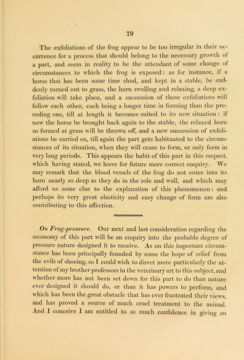I 79 The exfoliations of the frog appear to be too irregular in their oc- currence for a process that should belong to the necessary growth ot a part, and seem in reality to be the attendant of some change of circumstances to which the frog is exposed: as for instance, if a horse that has been some time shod, and kept in a stable, be sud- denly turned out to grass, the horn swelling and relaxing, a deep ex- foliation will take place, and a succession of these exfoliations will follow each other, each being a longer time in forming than the pre- ceding one, till at length it becomes suited to its new situation : if now the horse be brought back again to the stable, the relaxed horn so formed at grass will be thrown off, and a new succession of exfoli- ations be carried on, till again the part gets habituated to the circum- stances of its situation, when they will cease to form, or only form in very long periods. This appears the habit of this part in this respect, which having stated, we leave for future more correct enquiry. We may remark that the blood vessels of the frog do not enter into its horn nearly so deep as they do in the sole and wall, and which may afford us some clue to the explanation of this phenomenon: and perhaps its very great elasticity and easy change of form are also contributing to this affection. On Frog-pressure. Our next and last consideration regarding the ceconomy of this part will be an enquiry into the probable degree of pressure nature designed it to receive. As on this important circum- stance has been principally founded by some the hope of relief from the evils of shoeing, so I could wish to direct more particularly the at- tention of my brother professors in the veterinary art to this subject, and whether more has not been set down for this part to do than nature ever designed it should do, or than it has powers to perform, and which has been the great obstacle that has ever frustrated their views, and has proved a source of much cruel treatment to the animal. And I conceive I am entitled to as much confidence in giving an