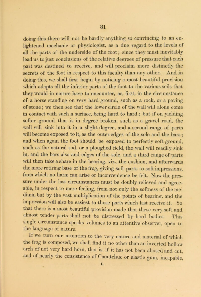 doing this there will not be hardly anything so convincing to an en- lightened mechanic or physiologist, as a due regard to the levels of all the parts of the underside of the foot; since they must inevitably lead us to just conclusions of the relative degrees of pressure that each part was destined to receive, and will proclaim more distinctly the secrets of the foot in respect to this faculty than any other. And in doing this, we shall first begin by noticing a most beautiful provision which adapts all the inferior parts of the foot to the various soils that they would in nature have to encounter, as, first, in the circumstance of a horse standing on very hard ground, such as a rock, or a paving of stone ; we then see that the lower circle of the wall will alone come in contact with such a surface, being hard to hard; but if on yielding- softer ground that is in degree broken, such as a gravel road, the wall will sink into it in a slight degree, and a second range of parts will become exposed to it, as the outer edges of the sole and the bars ; and when again the foot should be exposed to perfectly soft ground, such as the natural sod, or a ploughed field, the wall will readily sink in, and the bars also and edges of the sole, and a third range of parts will then take a share in the bearing, viz., the cushion, and afterwards the more retiring base of the frog, giving soft parts to soft impressions, from which no harm can arise or inconvenience be felt. Now the pres- sure under the last circumstances must be doubly relieved and agree- able, in respect to mere feeling, from not only the softness of the me- dium, but by the vast multiplication of the points of bearing, and the impression will also be easiest to those parts which last receive it. So that there is a most beautiful provision made that these very soft and almost tender parts shall not be distressed by hard bodies. This single circumstance speaks volumes to an attentive observer, open to the language of nature. If we turn our attention to the very nature and material of which the frog is composed, we shall find it no other than an inverted hollow arch of not very hard horn, that is, if it has not been abused and cut, and of neaily the consistence of Caoutchuc or elastic gum, incapable, L