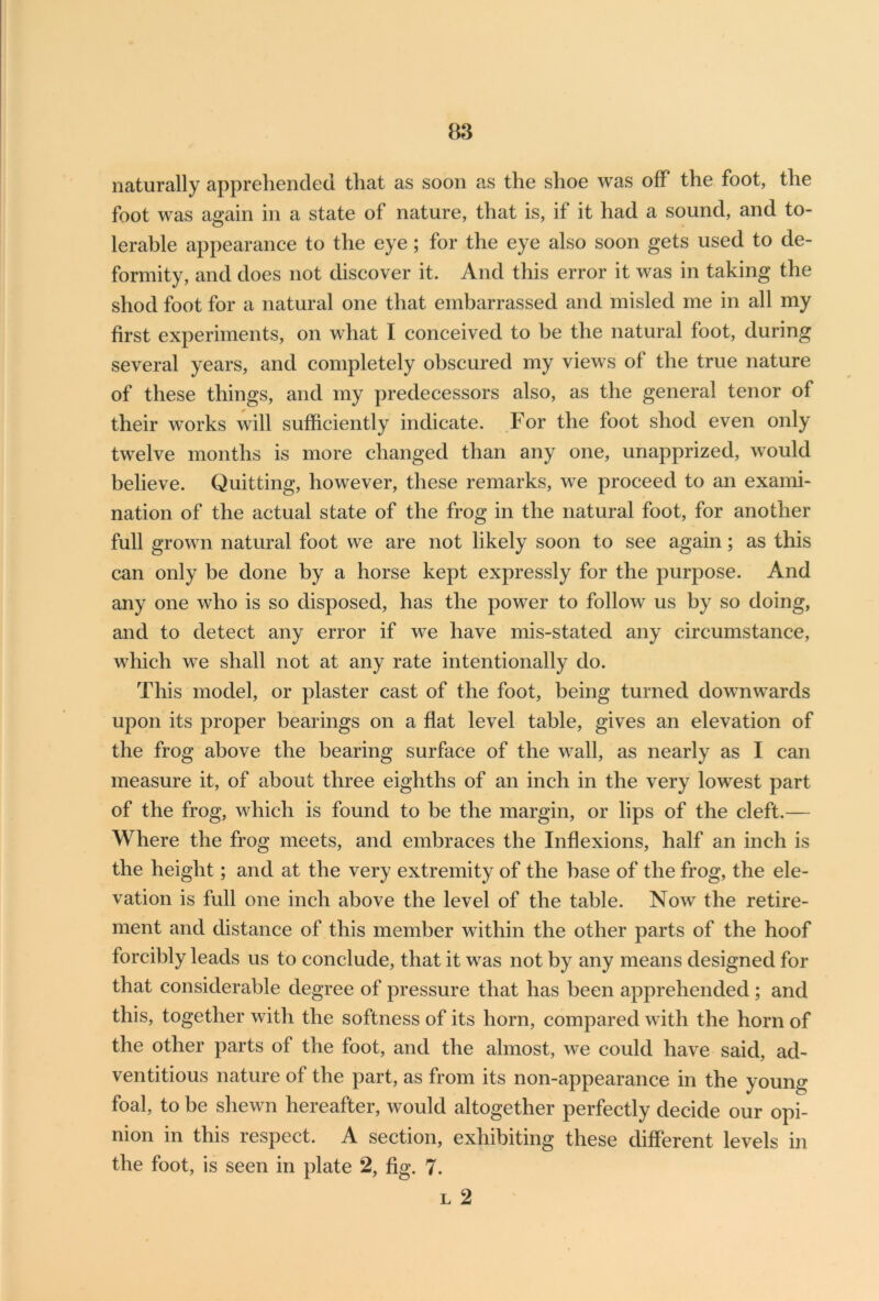 naturally apprehended that as soon as the shoe was off the foot, the foot was again in a state of nature, that is, if it had a sound, and to- lerable appearance to the eye; for the eye also soon gets used to de- formity, and does not discover it. And this error it was in taking the shod foot for a natural one that embarrassed and misled me in all my first experiments, on what I conceived to be the natural foot, during several years, and completely obscured my views of the true nature of these things, and my predecessors also, as the general tenor of their works will sufficiently indicate. For the foot shod even only twelve months is more changed than any one, unapprized, would believe. Quitting, however, these remarks, we proceed to an exami- nation of the actual state of the frog in the natural foot, for another full grown natural foot we are not likely soon to see again; as this can only be done by a horse kept expressly for the purpose. And any one who is so disposed, has the power to follow us by so doing, and to detect any error if we have mis-stated any circumstance, which we shall not at any rate intentionally do. This model, or plaster cast of the foot, being turned downwards upon its proper bearings on a flat level table, gives an elevation of the frog above the bearing surface of the wall, as nearly as I can measure it, of about three eighths of an inch in the very lowest part of the frog, which is found to be the margin, or lips of the cleft.— Where the frog meets, and embraces the Inflexions, half an inch is the height; and at the very extremity of the base of the frog, the ele- vation is full one inch above the level of the table. Now the retire- ment and distance of this member within the other parts of the hoof forcibly leads us to conclude, that it was not by any means designed for that considerable degree of pressure that has been apprehended ; and this, together with the softness of its horn, compared with the horn of the other parts of the foot, and the almost, we could have said, ad- ventitious nature of the part, as from its non-appearance in the young foal, to be shewn hereafter, would altogether perfectly decide our opi- nion in this respect. A section, exhibiting these different levels in the foot, is seen in plate 2, fig. 7. l 2