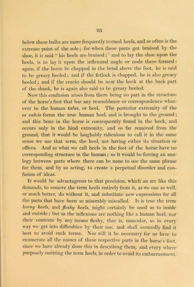 05 below these bulbs are more frequently termed heels, and as often is the extreme point of the sole ; for when these parts get bruised by the shoe, it is said “ his heels are bruisedand to lay the shoe upon the heels, is to lay it upon the inflexural angle or node there formed : again, if the horse be chapped in the bend above the foot, he is said to be greasy heeled; and if the fetlock is chapped, he is also greasy heeled; and if the cracks should be near the hock at the back part of the shank, he is again also said to be greasy heeled. Now this confusion arises from there being no part in the structure of the horse’s foot that has any resemblance or correspondence what- ever to the human talus, or heel. The posterior extremity of the os calcis forms the true human heel, and is brought to the ground; and this bone in the horse is consequently found in the hock, and occurs only in the hind extremity, and so far removed from the ground, that it would be laughably ridiculous to call it in the same sense we use that term, the heel, not having either its situation or offices. And as what we call heels in the foot of the horse have no corresponding structure in the human; so it would be forcing an ana- logy between parts where there can be none to use the same phrase for them, and by so acting, to create a perpetual disorder and con- fusion of ideas. It would be advantageous to that precision, which an art like this demands, to remove the term heels entirely from it, as we can as well, or much better, do without it, and substitute new expressions for all the parts that have been so miserably miscalled. It is true the term horny heels, and fleshy heels, might certainly be used as to inside and outside; but as the inflexions are nothing like a human heel, nor their contents by any means fleshy, that is, muscular, so in every way we get into difficulties by their use, and shall assuredly find it best to avoid such terms. Nor will it be necessary for us here to enumerate all the names of these respective parts in the horse’s foot, since we have already done this in describing them, and every where purposely omitting the term heels, in order to avoid its embarrassment,