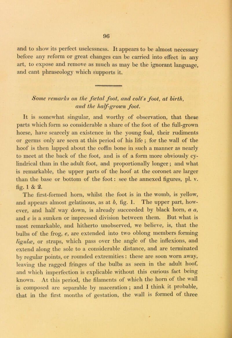 and to show its perfect uselessness. It appears to be almost necessary before any reform or great changes can be carried into effect in any art, to expose and remove as much as may be the ignorant language, and cant phraseology which supports it. Some remarks on the foetal foot, arid colt s foot, at birth, and the half-grown foot. It is somewhat singular, and worthy of observation, that these parts which form so considerable a share of the foot of the full-grown horse, have scarcely an existence in the young foal, their rudiments or germs only are seen at this period of his life ; for the wall of the hoof is then lapped about the coffin bone in such a manner as nearly to meet at the back of the foot, and is of a form more obviously cy- lindrical than in the adult foot, and proportionally longer; and what is remarkable, the upper parts of the hoof at the coronet are larger than the base or bottom of the foot: see the annexed figures, pi. v. fig. 1 & 2. The first-formed horn, whilst the foot is in the womb, is yellow, and appears almost gelatinous, as at b, fig. 1. The upper part, how- ever, and half way down, is already succeeded by black horn, a a, and c is a sunken or impressed division between them. But what is most remarkable, and hitherto unobserved, we believe, is, that the bulbs of the frog, e, are extended into two oblong members forming ligulce, or straps, which pass over the angle of the inflexions, and extend along the sole to a considerable distance, and are terminated by regular points, or rounded extremities : these are soon worn away, leaving the ragged fringes of the bulbs as seen in the adult hoof, and which imperfection is explicable without this curious fact being known. At this period, the filaments of which the horn of the wall is composed are separable by maceration ; and I think it probable, that in the first months of gestation, the wall is formed of three