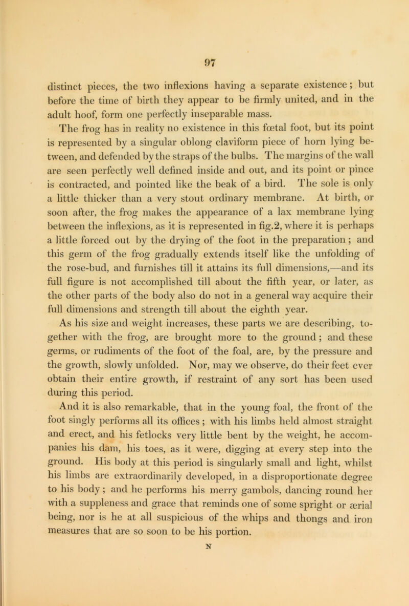 distinct pieces, the two inflexions having a separate existence; but before the time of birth they appear to be firmly united, and in the adult hoof, form one perfectly inseparable mass. The frog has in reality no existence in this foetal foot, but its point is represented by a singular oblong claviform piece of horn lying be- tween, and defended by the straps of the bulbs. The margins of the wall are seen perfectly well defined inside and out, and its point or pince is contracted, and pointed like the beak of a bird. The sole is only a little thicker than a very stout ordinary membrane. At birth, or soon after, the frog makes the appearance of a lax membrane lying between the inflexions, as it is represented in fig.2, where it is perhaps a little forced out by the drying of the foot in the preparation; and this germ of the frog gradually extends itself like the unfolding of the rose-bud, and furnishes till it attains its full dimensions,—and its full figure is not accomplished till about the fifth year, or later, as the other parts of the body also do not in a general way acquire their full dimensions and strength till about the eighth year. As his size and weight increases, these parts we are describing, to- gether with the frog, are brought more to the ground; and these germs, or rudiments of the foot of the foal, are, by the pressure and the growth, slowly unfolded. Nor, may we observe, do their feet ever obtain their entire growth, if restraint of any sort has been used during this period. And it is also remarkable, that in the young foal, the front of the foot singly performs all its offices; with his limbs held almost straight and erect, and his fetlocks very little bent by the weight, he accom- panies his dam, his toes, as it were, digging at every step into the ground. His body at this period is singularly small and light, whilst his limbs are extraordinarily developed, in a disproportionate degree to his body; and he performs his merry gambols, dancing round her with a suppleness and grace that reminds one of some spright or serial being, nor is he at all suspicious of the whips and thongs and iron measures that are so soon to be his portion. N