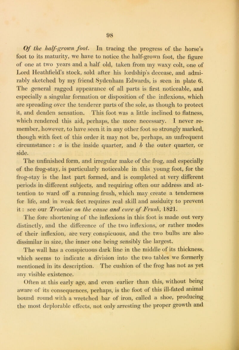 Of the half-grown foot. In tracing the progress of the horse’s foot to its maturity, we have to notice the half-grown foot, the figure of one at two years and a half old, taken from my waxy colt, one of Lord Heathfield’s stock, sold after his lordship’s decease, and admi- rably sketched by my friend Sydenham Edwards, is seen in plate 6. The general ragged appearance of all parts is first noticeable, and especially a singular formation or disposition of the inflexions, which are spreading over the tenderer parts of the sole, as though to protect it, and deaden sensation. This foot was a little inclined to flatness, which rendered this aid, perhaps, the more necessary. I never re- member, however, to have seen it in any other foot so strongly marked, though with feet of this order it may not be, perhaps, an unfrequent circumstance : a is the inside quarter, and h the outer quarter, or side. The unfinished form, and irregular make of the frog, and especially of the frog-stay, is particularly noticeable in this young foot, for the frog-stay is the last part formed, and is completed at very different periods in different subjects, and requiring often our address and at- tention to ward off a running frush, which may create a tenderness for life, and in weak feet requires real skill and assiduity to prevent it: see our Treatise on the cause and cure of Frush, 1821. The fore shortening of the inflexions in this foot is made out very distinctly, and the difference of the two inflexions, or rather modes of their inflexion, are very conspicuous, and the two bulbs are also dissimilar in size, the inner one being sensibly the largest. The wall has a conspicuous dark line in the middle of its thickness, which seems to indicate a division into the two tables we formerly mentioned in its description. The cushion of the frog has not as yet any visible existence. Often at this early age, and even earlier than this, without being aware of its consequences, perhaps, is the foot of this ill-fated animal bound round with a wretched bar of iron, called a shoe, producing the most deplorable effects, not only arresting the proper growth and
