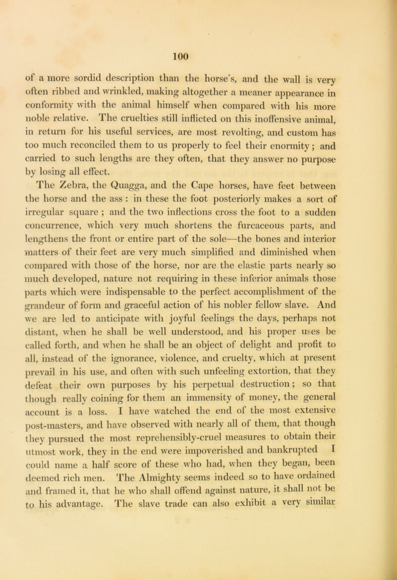 of a more sordid description than the horse’s, and the wall is very often ribbed and wrinkled, making altogether a meaner appearance in conformity with the animal himself when compared with his more noble relative. The cruelties still inflicted on this inoffensive animal, in return for his useful services, are most revolting, and custom has too much reconciled them to us properly to feel their enormity; and carried to such lengths are they often, that they answer no purpose by losing all effect. The Zebra, the Quagga, and the Cape horses, have feet between the horse and the ass : in these the foot posteriorly makes a sort of irregular square ; and the two inflections cross the foot to a sudden concurrence, which very much shortens the furcaceous parts, and lengthens the front or entire part of the sole—the bones and interior matters of their feet are very much simplified and diminished when compared with those of the horse, nor are the elastic parts nearly so much developed, nature not requiring in these inferior animals those parts which were indispensable to the perfect accomplishment of the grandeur of form and graceful action of his nobler fellow slave. And we are led to anticipate with joyful feelings the days, perhaps not distant, when he shall be wTell understood, and his proper uses be called forth, and wdien he shall be an object of delight and profit to all, instead of the ignorance, violence, and cruelty, which at present prevail in his use, and often with such unfeeling extortion, that they defeat their own purposes by his perpetual destruction; so that though really coining for them an immensity of money, the general account is a loss. I have watched the end of the most extensive post-masters, and have observed with nearly all of them, that though they pursued the most reprehensibly-cruel measures to obtain their utmost work, they in the end were impoverished and bankrupted I could name a half score of these who had, when they began, been deemed rich men. The Almighty seems indeed so to have ordained and framed it, that he who shall offend against nature, it shall not be to his advantage. The slave trade can also exhibit a very similar