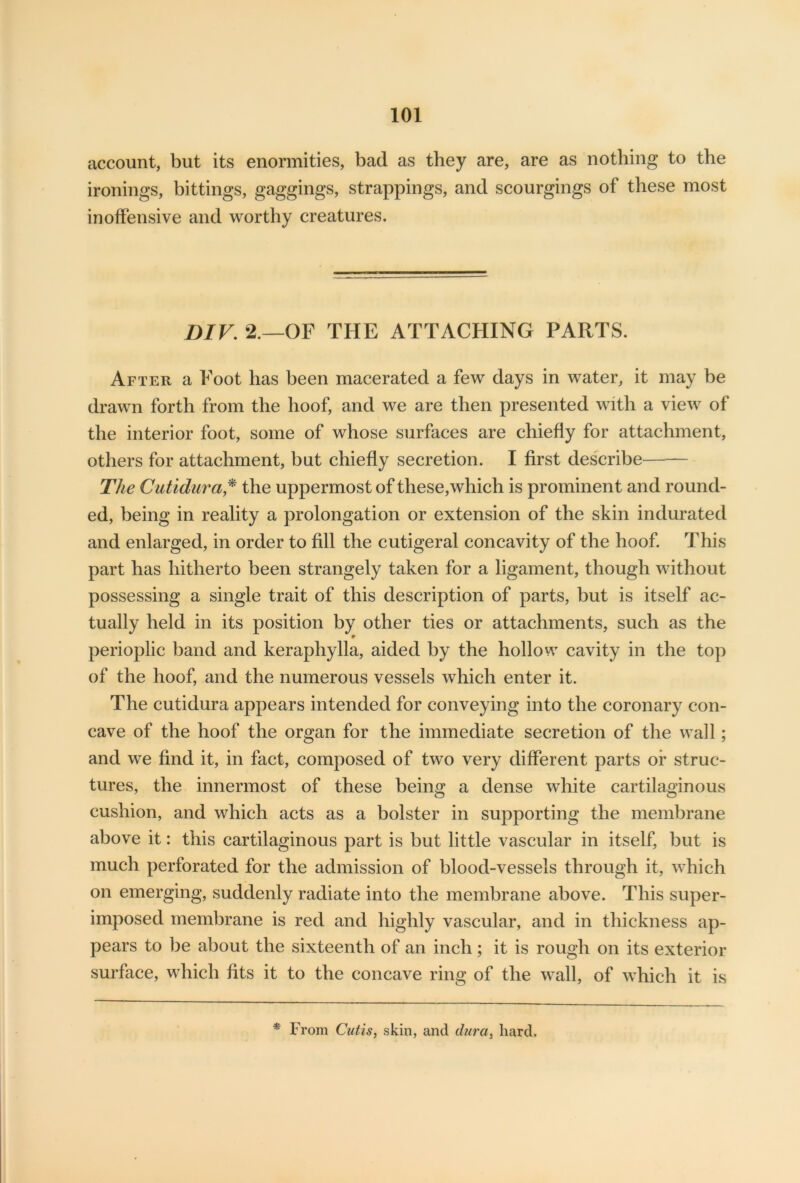 account, but its enormities, bad as they are, are as nothing to the ironings, bittings, gaggings, strappings, and scourgings of these most inoffensive and worthy creatures. DIV. 2.—OF THE ATTACHING PARTS. After a Foot has been macerated a few days in water, it may be drawn forth from the hoof, and we are then presented with a view of the interior foot, some of whose surfaces are chiefly for attachment, others for attachment, but chiefly secretion. I first describe The Cutidura* the uppermost of these,which is prominent and round- ed, being in reality a prolongation or extension of the skin indurated and enlarged, in order to fill the cutigeral concavity of the hoof. This part has hitherto been strangely taken for a ligament, though without possessing a single trait of this description of parts, but is itself ac- tually held in its position by other ties or attachments, such as the perioplic band and keraphylla, aided by the hollow cavity in the top of the hoof, and the numerous vessels which enter it. The cutidura appears intended for conveying into the coronary con- cave of the hoof the organ for the immediate secretion of the wall; and we find it, in fact, composed of two very different parts or struc- tures, the innermost of these being a dense white cartilaginous cushion, and which acts as a bolster in supporting the membrane above it: this cartilaginous part is but little vascular in itself, but is much perforated for the admission of blood-vessels through it, which on emerging, suddenly radiate into the membrane above. This super- imposed membrane is red and highly vascular, and in thickness ap- pears to be about the sixteenth of an inch; it is rough on its exterior surface, which fits it to the concave ring of the wall, of which it is * From Cutis, skin, and durat hard.