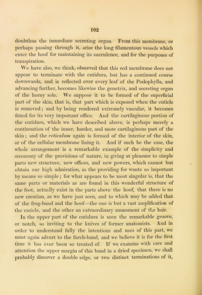 doubtless the immediate secreting organ. From this membrane, or perhaps passing through it, arise the long filamentous vessels which enter the hoof for maintaining its succulence, and for the purposes of transpiration. We have also, we think, observed that this red membrane does not appear to terminate with the cutidura, but has a continued course downwards, and is reflected over every leaf of the Podophylla, and advancing further, becomes likewise the genetrix, and secreting organ of the horny sole. We suppose it to be formed of the superficial part of the skin, that is, that part which is exposed when the cuticle is removed; and by being rendered extremely vascular, it becomes fitted for its very important office. And the cartilaginous portion of the cutidura, which we have described above, is perhaps merely a continuation of the inner, harder, and more cartilaginous part of the skin; and the reticulum again is formed of the interior of the skin, or of the cellular membrane lining it. And if such be the case, the whole arrangement is a remarkable example of the simplicity and ceconomy of the provisions of nature, in giving at pleasure to simple parts new structure, new offices, and new powers, which cannot but obtain our high admiration, as the providing for wants so important by means so simple; for what appears to be most singular is, that the same parts or materials as are found in this wonderful structure of the foot, actually exist in the parts above the hoof, that there is no new creation, as we have just seen, and to which may be added that of the frog-band and the hoof—the one is but a vast amplification of the cuticle, and the other an extraordinary amassment of the hair. In the upper part of the cutidura is seen the remarkable groove, or notch, so inviting to the knives of former anatomists. And in order to understand fully the intentions and uses of this part, we must again advert to the furch-band, and we believe it is for the first time it has ever been so treated of. If we examine with care and attention the upper margin of this band in a dried specimen, we shall probably discover a double edge, or two distinct terminations of it,
