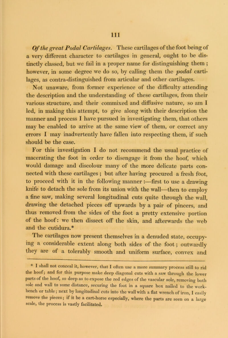 Of the great Podal Cartilages. These cartilages of the foot being of a very different character to cartilages in general, ought to be dis- tinctly classed, but we fail in a proper name for distinguishing them ; however, in some degree we do so, by calling them the podal carti- lages, as contra-distinguished from articular and other cartilages. Not unaware, from former experience of the difficulty attending the description and the understanding of these cartilages, from their various structure, and their commixed and diffusive nature, so am I led, in making this attempt, to give along with their description the manner and process I have pursued in investigating them, that others may be enabled to arrive at the same view of them, or correct any errors I may inadvertently have fallen into respecting them, if such should be the case. For this investigation I do not recommend the usual practice of macerating the foot in order to disengage it from the hoof, which would damage and discolour many of the more delicate parts con- nected with these cartilages ; but after having procured a fresh foot, to proceed with it in the following manner :—first to use a drawing knife to detach the sole from its union with the wall—then to employ a fine saw, making several longitudinal cuts quite through the wall, drawing the detached pieces off upwards by a pair of pincers, and thus removed from the sides of the foot a pretty extensive portion of the hoof: we then dissect off the skin, and afterwards the web and the cutidura.* The cartilages now present themselves in a denuded state, occupy- ing a considerable extent along both sides of the foot; outwardly they are of a tolerably smooth and uniform surface, convex and * I shall not conceal it, however, that I often use a more summary process still to rid the hoof; and for this purpose make deep diagonal cuts with a saw through the lower parts of the hoof, so deep as to expose the red edges of the vascular sole, removing both sole and wall to some distance, securing the foot in a square box nailed to the work- bench or table; next by longitudinal cuts into the wall with a flat wrench of iron, I easily remove the pieces; if it be a cart-horse especially, where the parts are seen on a large scale, the process is vastly facilitated.