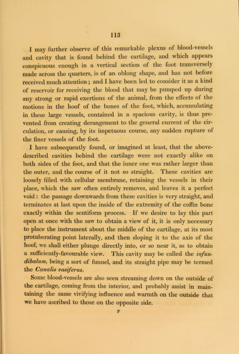 I may further observe of this remarkable plexus of blood-vessels and cavity that is found behind the cartilage, and which appears conspicuous enough in a vertical section of the foot transversely made across the quarters, is of an oblong shape, and has not before received much attention; and I have been led to consider it as a kind of reservoir for receiving the blood that may be pumped up during any strong or rapid exertions of the animal, from the effects of the motions in the hoof of the bones of the foot, which, accumulating in these large vessels, contained in a spacious cavity, is thus pre- vented from creating derangement to the general current of the cir- culation, or causing, by its impetuous course, any sudden rupture of the finer vessels of the foot. I have subsequently found, or imagined at least, that the above- described cavities behind the cartilage were not exactly alike on both sides of the foot, and that the inner one was rather larger than the outer, and the course of it not so straight. These cavities are loosely filled with cellular membrane, retaining the vessels in their place, which the saw often entirely removes, and leaves it a perfect void: the passage downwards from these cavities is very straight, and terminates at last upon the inside of the extremity of the coffin bone exactly within the scutiform process. If we desire to lay this part open at once with the saw to obtain a view of it, it is only necessary to place the instrument about the middle of the cartilage, at its most protuberating point laterally, and then sloping it to the axis of the hoof, we shall either plunge directly into, or so near it, as to obtain a sufficiently-favourable view. This cavity may be called the infun- dibalum, being a sort of funnel, and its straight pipe may be termed the Canalis vasiferus. Some blood-vessels are also seen streaming down on the outside of the cartilage, coming from the interior, and probably assist in main- taining the same vivifying influence and warmth on the outside that we have ascribed to those on the opposite side. p