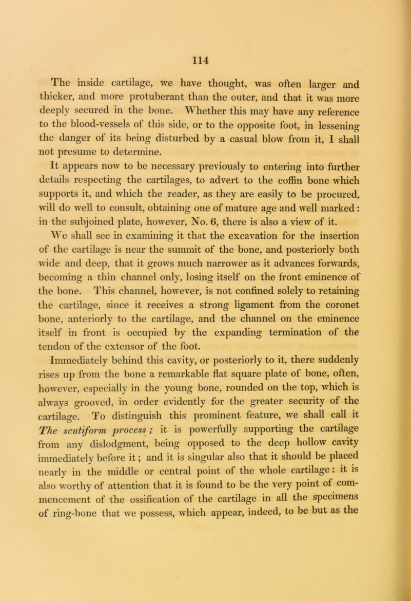 The inside cartilage, we have thought, was often larger and thicker, and more protuberant than the outer, and that it was more deeply secured in the bone. Whether this may have any reference to the blood-vessels of this side, or to the opposite foot, in lessening the danger of its being disturbed by a casual blow from it, I shall not presume to determine. It appears now to be necessary previously to entering into further details respecting the cartilages, to advert to the coffin bone which supports it, and which the reader, as they are easily to be procured, will do well to consult, obtaining one of mature age and well marked: in the subjoined plate, however, No. 6, there is also a view of it. We shall see in examining it that the excavation for the insertion of the cartilage is near the summit of the bone, and posteriorly both wide and deep, that it grows much narrower as it advances forwards, becoming a thin channel only, losing itself on the front eminence of the bone. This channel, however, is not confined solely to retaining the cartilage, since it receives a strong ligament from the coronet bone, anteriorly to the cartilage, and the channel on the eminence itself in front is occupied by the expanding termination of the tendon of the extensor of the foot. Immediately behind this cavity, or posteriorly to it, there suddenly rises up from the bone a remarkable flat square plate of bone, often, however, especially in the young bone, rounded on the top, which is always grooved, in order evidently for the greater security of the cartilage. To distinguish this prominent feature, we shall call it The scutiform process; it is powerfully supporting the cartilage from any dislodgment, being opposed to the deep hollow cavity immediately before it; and it is singular also that it should be placed nearly in the middle or central point of the whole cartilage : it is also worthy of attention that it is found to be the very point of com- mencement of the ossification of the cartilage in all the specimens of ring-bone that we possess, which appear, indeed, to be but as the