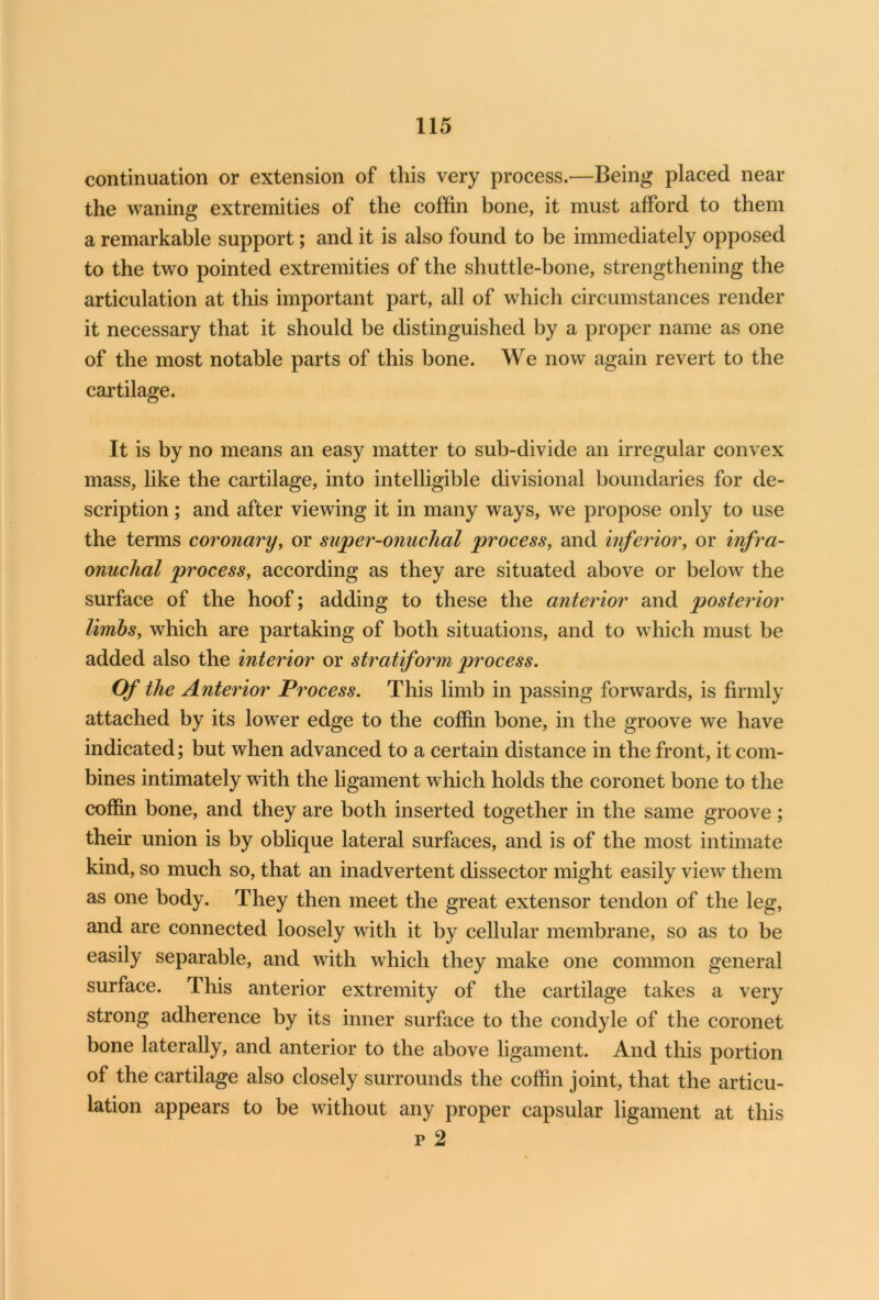 continuation or extension of this very process.—Being placed near the waning extremities of the coffin bone, it must afford to them a remarkable support; and it is also found to be immediately opposed to the two pointed extremities of the shuttle-bone, strengthening the articulation at this important part, all of which circumstances render it necessary that it should be distinguished by a proper name as one of the most notable parts of this bone. We now again revert to the cartilage. It is by no means an easy matter to sub-divide an irregular convex mass, like the cartilage, into intelligible divisional boundaries for de- scription ; and after viewing it in many ways, we propose only to use the terms coronary, or super-onuchal process, and inferior, or infra- onuchal process, according as they are situated above or below the surface of the hoof; adding to these the anterior and posterior limbs, which are partaking of both situations, and to which must be added also the interior or stratiform process. Of the Anterior Process. This limb in passing forwards, is firmly attached by its lower edge to the coffin bone, in the groove we have indicated; but when advanced to a certain distance in the front, it com- bines intimately with the ligament which holds the coronet bone to the coffin bone, and they are both inserted together in the same groove; their union is by oblique lateral surfaces, and is of the most intimate kind, so much so, that an inadvertent dissector might easily view them as one body. They then meet the great extensor tendon of the leg, and are connected loosely with it by cellular membrane, so as to be easily separable, and with which they make one common general surface. This anterior extremity of the cartilage takes a very strong adherence by its inner surface to the condyle of the coronet bone laterally, and anterior to the above ligament. And this portion of the cartilage also closely surrounds the coffin joint, that the articu- lation appears to be without any proper capsular ligament at this p 2