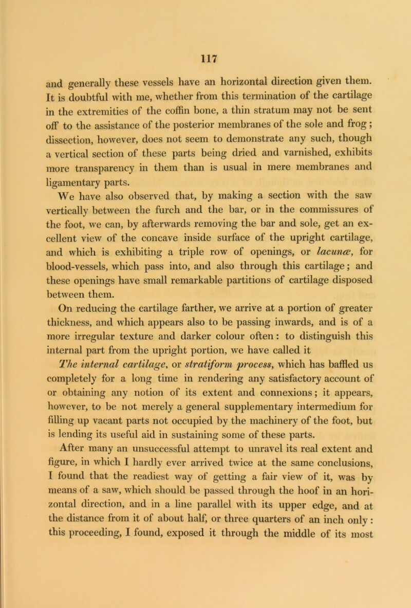 and generally these vessels have an horizontal direction given them. It is doubtful with me, whether from this termination of the cartilage in the extremities of the coffin bone, a thin stratum may not be sent off to the assistance of the posterior membranes of the sole and frog; dissection, however, does not seem to demonstrate any such, though a vertical section of these parts being dried and varnished, exhibits more transparency in them than is usual in mere membranes and ligamentary parts. We have also observed that, by making a section with the saw vertically between the furch and the bar, or in the commissures of the foot, we can, by afterwards removing the bar and sole, get an ex- cellent view of the concave inside surface of the upright cartilage, and which is exhibiting a triple row of openings, or lacunce, for blood-vessels, which pass into, and also through this cartilage; and these openings have small remarkable partitions of cartilage disposed between them. On reducing the cartilage farther, we arrive at a portion of greater thickness, and which appears also to be passing inwards, and is of a more irregular texture and darker colour often: to distinguish this internal part from the upright portion, we have called it The internal cartilage, or stratiform process, which has baffled us completely for a long time in rendering any satisfactory account of or obtaining any notion of its extent and connexions; it appears, however, to be not merely a general supplementary intermedium for filling up vacant parts not occupied by the machinery of the foot, but is lending its useful aid in sustaining some of these parts. After many an unsuccessful attempt to unravel its real extent and figure, in which I hardly ever arrived twice at the same conclusions, I found that the readiest way of getting a fair view of it, was by means of a saw, which should be passed through the hoof in an hori- zontal direction, and in a line parallel with its upper edge, and at the distance from it of about half, or three quarters of an inch only: this proceeding, I found, exposed it through the middle of its most