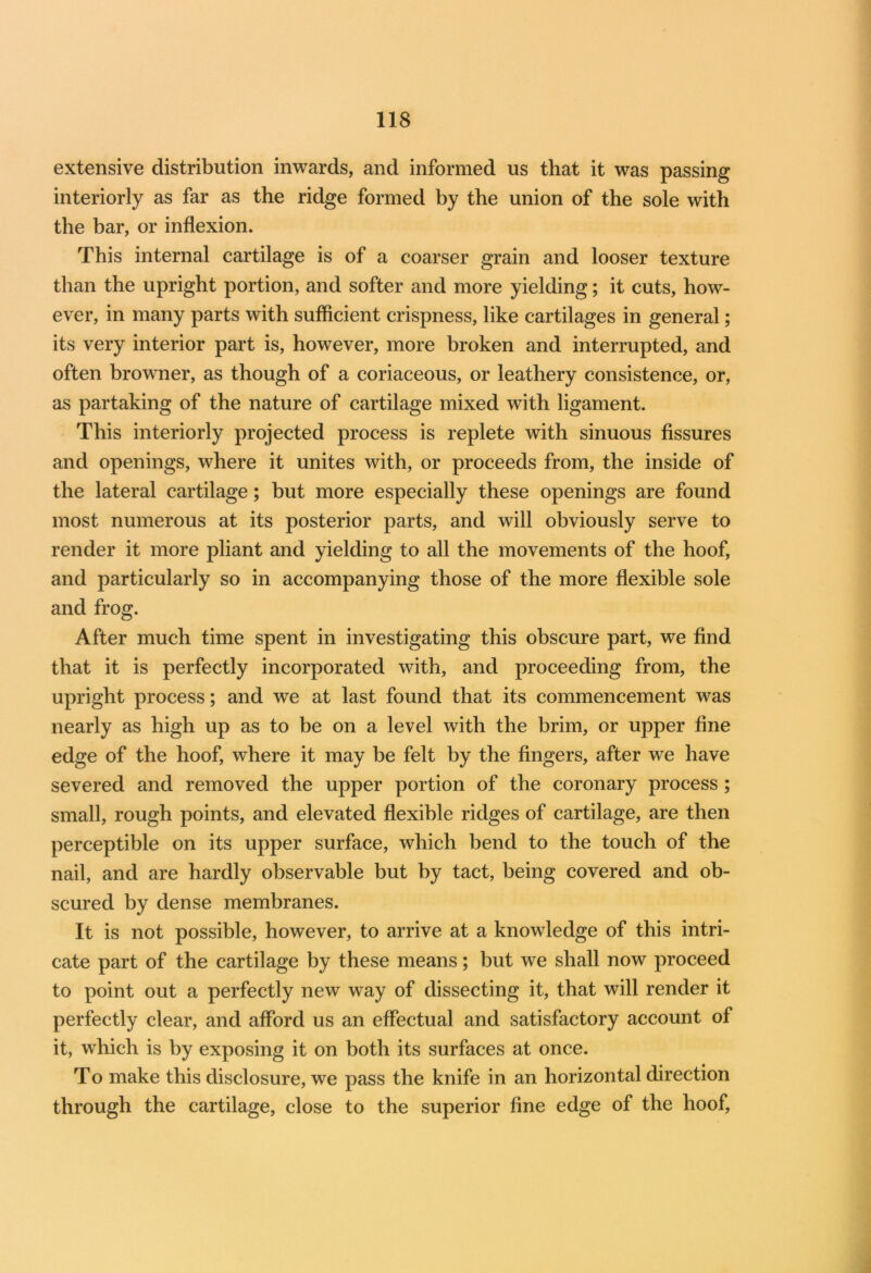 extensive distribution inwards, and informed us that it was passing interiorly as far as the ridge formed by the union of the sole with the bar, or inflexion. This internal cartilage is of a coarser grain and looser texture than the upright portion, and softer and more yielding; it cuts, how- ever, in many parts with sufficient crispness, like cartilages in general; its very interior part is, however, more broken and interrupted, and often browner, as though of a coriaceous, or leathery consistence, or, as partaking of the nature of cartilage mixed with ligament. This interiorly projected process is replete with sinuous fissures and openings, where it unites with, or proceeds from, the inside of the lateral cartilage; but more especially these openings are found most numerous at its posterior parts, and will obviously serve to render it more pliant and yielding to all the movements of the hoof, and particularly so in accompanying those of the more flexible sole and frog. After much time spent in investigating this obscure part, we find that it is perfectly incorporated with, and proceeding from, the upright process; and we at last found that its commencement was nearly as high up as to be on a level with the brim, or upper fine edge of the hoof, where it may be felt by the fingers, after we have severed and removed the upper portion of the coronary process ; small, rough points, and elevated flexible ridges of cartilage, are then perceptible on its upper surface, which bend to the touch of the nail, and are hardly observable but by tact, being covered and ob- scured by dense membranes. It is not possible, however, to arrive at a knowledge of this intri- cate part of the cartilage by these means; but we shall now proceed to point out a perfectly new way of dissecting it, that will render it perfectly clear, and afford us an effectual and satisfactory account of it, which is by exposing it on both its surfaces at once. To make this disclosure, we pass the knife in an horizontal direction through the cartilage, close to the superior fine edge of the hoof,