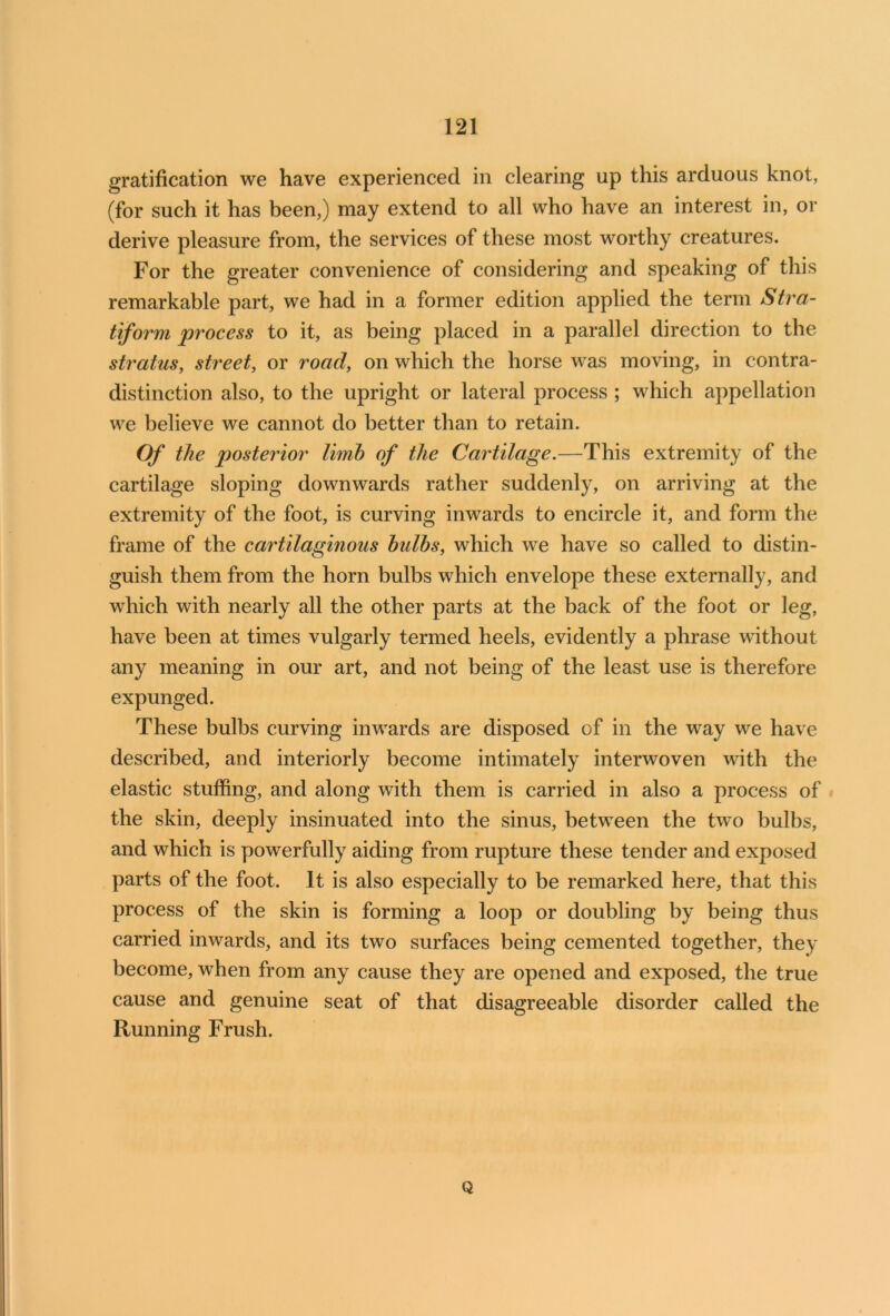 gratification we have experienced in clearing up this arduous knot, (for such it has been,) may extend to all who have an interest in, or derive pleasure from, the services of these most worthy creatures. For the greater convenience of considering and speaking of this remarkable part, we had in a former edition applied the term Stra- tiform process to it, as being placed in a parallel direction to tbe stratus, street, or road, on which the horse was moving, in contra- distinction also, to the upright or lateral process ; which appellation we believe we cannot do better than to retain. Of the posterior limb of the Cartilage.—This extremity of the cartilage sloping downwards rather suddenly, on arriving at the extremity of the foot, is curving inwards to encircle it, and form the frame of the cartilaginous bulbs, which we have so called to distin- guish them from the horn bulbs which envelope these externally, and which with nearly all the other parts at the back of the foot or leg, have been at times vulgarly termed heels, evidently a phrase without any meaning in our art, and not being of the least use is therefore expunged. These bulbs curving inwards are disposed of in the way we have described, and interiorly become intimately interwoven with the elastic stuffing, and along with them is carried in also a process of the skin, deeply insinuated into the sinus, between the two bulbs, and which is powerfully aiding from rupture these tender and exposed parts of the foot. It is also especially to be remarked here, that this process of the skin is forming a loop or doubling by being thus carried inwards, and its two surfaces being cemented together, they become, when from any cause they are opened and exposed, the true cause and genuine seat of that disagreeable disorder called the Running Frush. Q