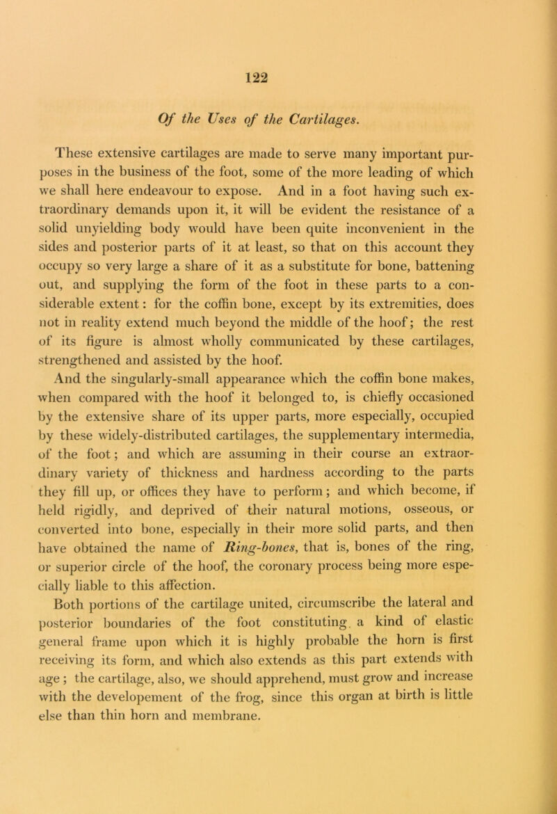 Of the Uses of the Cartilages. These extensive cartilages are made to serve many important pur- poses in the business of the foot, some of the more leading of which we shall here endeavour to expose. And in a foot having such ex- traordinary demands upon it, it will be evident the resistance of a solid unyielding body would have been quite inconvenient in the sides and posterior parts of it at least, so that on this account they occupy so very large a share of it as a substitute for bone, battening out, and supplying the form of the foot in these parts to a con- siderable extent: for the coffin bone, except by its extremities, does not in reality extend much beyond the middle of the hoof; the rest of its figure is almost wholly communicated by these cartilages, strengthened and assisted by the hoof. And the singularly-small appearance which the coffin bone makes, when compared with the hoof it belonged to, is chiefly occasioned by the extensive share of its upper parts, more especially, occupied by these widely-distributed cartilages, the supplementary intermedia, of the foot; and which are assuming in their course an extraor- dinary variety of thickness and hardness according to the parts they fill up, or offices they have to perform; and which become, if held rigidly, and deprived of their natural motions, osseous, or converted into bone, especially in their more solid parts, and then have obtained the name of Ring-hones, that is, bones of the ring, or superior circle of the hoof, the coronary process being more espe- cially liable to this affection. Both portions of the cartilage united, circumscribe the lateral and posterior boundaries of the foot constituting, a kind of elastic general frame upon which it is highly probable the horn is first receiving its form, and which also extends as this part extends with age ; the cartilage, also, we should apprehend, must grow and increase with the developement of the frog, since this organ at birth is little else than thin horn and membrane.