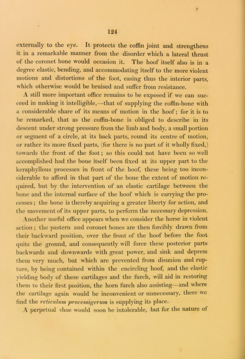 / 124 externally to the eye. It protects the coffin joint and strengthens it in a remarkable manner from the disorder which a lateral thrust of the coronet bone would occasion it. The hoof itself also is in a degree elastic, bending, and accommodating itself to the more violent motions and distortions of the foot, easing thus the interior parts, which otherwise would be bruised and suffer from resistance. A still more important office remains to be exposed if we can suc- ceed in making it intelligible,—that of supplying the coffin-bone with a considerable share of its means of motion in the hoof; for it is to be remarked, that as the coffin-bone is obliged to describe in its descent under strong pressure from the limb and body, a small portion or segment of a circle, at its back parts, round its centre of motion, or rather its more fixed parts, (for there is no part of it wholly fixed,) towards the front of the foot; so this could not have been so well accomplished had the bone itself been fixed at its upper part to the keraphyllous processes in front of the hoof, these being too incon- siderable to afford in that part of the bone the extent of motion re- quired, but by the intervention of an elastic cartilage between the bone and the internal surface of the hoof which is carrying the pro- cesses ; the bone is thereby acquiring a greater liberty for action, and the movement of its upper parts, to perform the necessary depression. Another useful office appears when we consider the horse in violent action ; the pastern and coronet bones are then forcibly drawn from their backward position, over the front of the hoof before the foot quits the ground, and consequently will force these posterior parts backwards and downwards with great power, and sink and depress them very much, but which are prevented from disunion and rup- ture, by being contained within the encircling hoof, and the elastic yielding body of these cartilages and the furch, will aid in restoring them to their first position, the horn furch also assisting—and where the cartilage again would be inconvenient or unnecessary, there we find the reticulum processigerum is supplying its place. A perpetual shoe would soon be intolerable, but for the nature of