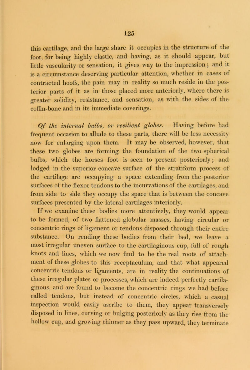 this cartilage, and the large share it occupies in the structure of the foot, for being highly elastic, and having, as it should appear, but little vascularity or sensation, it gives way to the impression; and it is a circumstance deserving particular attention, whether in cases of contracted hoofs, the pain may in reality so much reside in the pos- terior parts of it as in those placed more anteriorly, where there is greater solidity, resistance, and sensation, as with the sides of the coffin-bone and in its immediate coverings. Of the internal bulbs, or resilient globes. Having before had frequent occasion to allude to these parts, there will be less necessity now for enlarging upon them. It may be observed, however, that these two globes are forming the foundation of the two spherical bulbs, which the horses foot is seen to present posteriorly; and lodged in the superior concave surface of the stratiform process of the cartilage are occupying a space extending from the posterior surfaces of the flexor tendons to the incurvations of the cartilages, and from side to side they occupy the space that is between the concave surfaces presented by the lateral cartilages interiorly. If we examine these bodies more attentively, they would appear to be formed, of two flattened globular masses, having circular or concentric rings of ligament or tendons disposed through their entire substance. On rending these bodies from their bed, we leave a most irregular uneven surface to the cartilaginous cup, full of rough knots and lines, which we now find to be the real roots of attach- ment of these globes to this receptaculum, and that what appeared concentric tendons or ligaments, are in reality the continuations of these irregular plates or processes, which are indeed perfectly cartila- ginous, and are found to become the concentric rings we had before called tendons, but instead of concentric circles, which a casual inspection would easily ascribe to them, they appear transversely disposed in lines, curving or bulging posteriorly as they rise from the hollow cup, and growing thinner as they pass upward, they terminate
