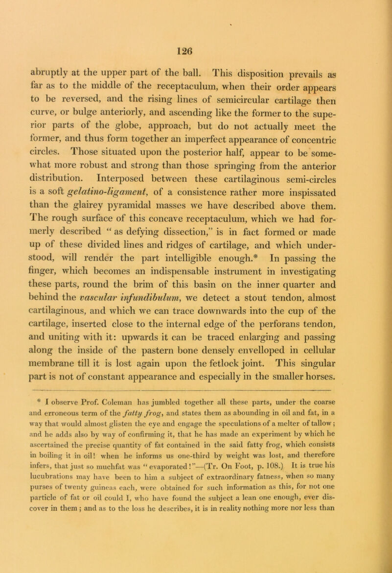 abruptly at the upper part of the ball. This disposition prevails as far as to the middle of the receptaculum, when their order appears to be reversed, and the rising lines of semicircular cartilage then curve, or bulge anteriorly, and ascending like the former to the supe- rior parts of the globe, approach, but do not actually meet the former, and thus form together an imperfect appearance of concentric circles. Those situated upon the posterior half, appear to be some- what more robust and strong than those springing from the anterior distribution. Interposed between these cartilaginous semi-circles is a soft gelcitino-ligament, of a consistence rather more inspissated than the glairey pyramidal masses we have described above them. The rough surface of this concave receptaculum, which we had for- merly described “ as defying dissection,” is in fact formed or made up of these divided lines and ridges of cartilage, and which under- stood, will render the part intelligible enough.* In passing the finger, which becomes an indispensable instrument in investigating these parts, round the brim of this basin on the inner quarter and behind the vascular infundibulum, we detect a stout tendon, almost cartilaginous, and which we can trace downwards into the cup of the cartilage, inserted close to the internal edge of the perforans tendon, and uniting with it: upwards it can be traced enlarging and passing along the inside of the pastern bone densely enveiloped in cellular membrane till it is lost again upon the fetlock joint. This singular part is not of constant appearance and especially in the smaller horses. * I observe Prof. Coleman has jumbled together all these parts, under the coarse and erroneous term of the fatty frog, and states them as abounding in oil and fat, in a way that would almost glisten the eye and engage the speculations of a melter of tallow ; and he adds also by way of confirming it, that he has made an experiment by which he ascertained the precise quantity of fat contained in the said fatty frog, which consists in boiling it in oil! when he informs us one-third by weight was lost, and therefore infers, that just so muchfat was “evaporated!”—(Tr. On Foot, p. 108.) It is true his lucubrations may have been to him a subject of extraordinary fatness, when so many purses of twenty guineas each, were obtained for such information as this, for not one particle of fat or oil could I, who have found the subject a lean one enough, ever dis- cover in them ; and as to the loss he describes, it is in reality nothing more nor less than