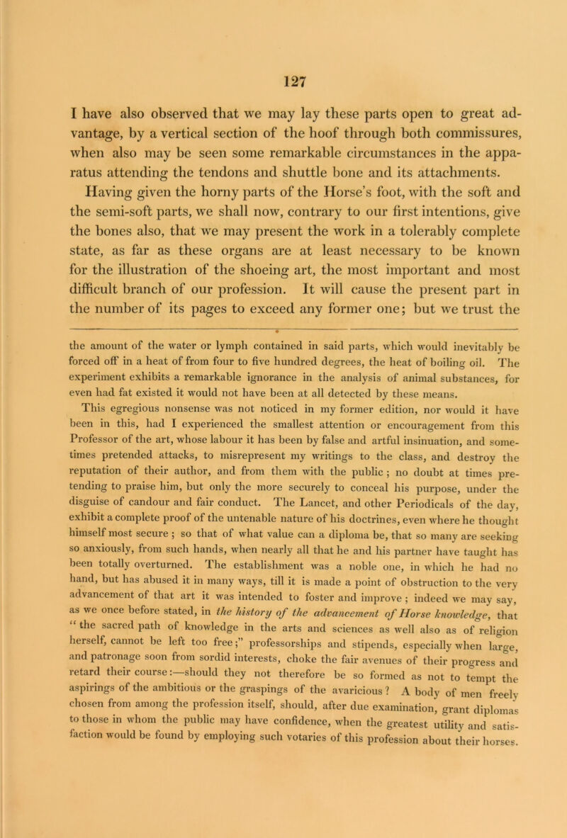 I have also observed that we may lay these parts open to great ad- vantage, by a vertical section of the hoof through both commissures, when also may be seen some remarkable circumstances in the appa- ratus attending the tendons and shuttle bone and its attachments. Having given the horny parts of the Horse’s foot, with the soft and the semi-soft parts, we shall now, contrary to our first intentions, give the bones also, that we may present the work in a tolerably complete state, as far as these organs are at least necessary to be known for the illustration of the shoeing art, the most important and most difficult branch of our profession. It will cause the present part in the number of its pages to exceed any former one; but we trust the - - «T ~ '  ——————— the amount of the water or lymph contained in said parts, which would inevitably be forced off' in a heat of from four to five hundred degrees, the heat of boiling oil. The experiment exhibits a remarkable ignorance in the analysis of animal substances, for even had fat existed it would not have been at all detected by these means. This egregious nonsense was not noticed in my former edition, nor would it have been in this, had I experienced the smallest attention or encouragement from this Professor of the art, whose labour it has been by false and artful insinuation, and some- times pretended attacks, to misrepresent my writings to the class, and destroy the reputation of their author, and from them with the public ; no doubt at times pre- tending to praise him, but only the more securely to conceal his purpose, under the disguise of candour and fair conduct. The Lancet, and other Periodicals of the day, exhibit a complete proof of the untenable nature of his doctrines, even where he thought himself most secure ; so that of what value can a diploma be, that so many are seeking so anxiously, from such hands, when nearly all that he and his partner have taught has been totally overturned. The establishment was a noble one, in which he had no hand, but has abused it in many ways, till it is made a point of obstruction to the very advancement of that art it was intended to foster and improve ; indeed we may say, as we once before stated, in the history of the advancement of Horse knowledge, that “ ^ie sacre(l Path of knowledge in the arts and sciences as well also as of religion herself, cannot be left too free;” professorships and stipends, especially when large, and patronage soon from sordid interests, choke the fair avenues of their progress and retard their courseshould they not therefore be so formed as not to tempt the aspirings of the ambitious or the graspings of the avaricious ? A body of men freely chosen from among the profession itself, should, after due examination, grant diplomas to those in whom the public may have confidence, when the greatest utility and satis- faction would be found by employing such votaries of this profession about their horses.