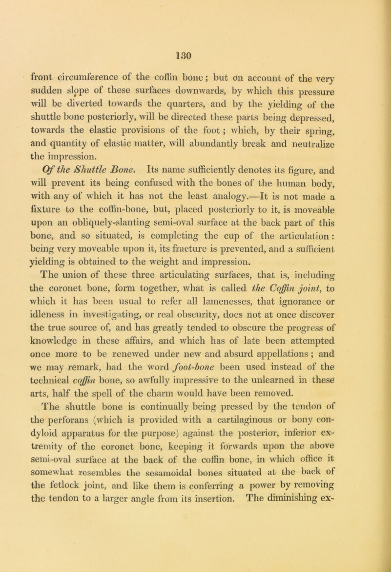 front circumference of the coffin bone; but on account of the very sudden slope of these surfaces downwards, by which this pressure will be diverted towards the quarters, and by the yielding of the shuttle bone posteriorly, will he directed these parts being depressed, towards the elastic provisions of the foot; which, by their spring, and quantity of elastic matter, will abundantly break and neutralize the impression. Of the Shuttle Bone. Its name sufficiently denotes its figure, and will prevent its being confused with the bones of the human body, with any of which it has not the least analogy.—It is not made a fixture to the coffin-bone, but, placed posteriorly to it, is moveable upon an obliquely-slanting semi-oval surface at the back part of this bone, and so situated, is completing the cup of the articulation : being very moveable upon it, its fracture is prevented, and a sufficient yielding is obtained to the weight and impression. The union of these three articulating surfaces, that is, including the coronet bone, form together, what is called the Coffin joint, to which it has been usual to refer all lamenesses, that ignorance or idleness in investigating, or real obscurity, does not at once discover the true source of, and has greatly tended to obscure the progress of knowledge in these affairs, and which has of late been attempted once more to be renewed under new and absurd appellations ; and we may remark, had the word foot-hone been used instead of the technical coffin bone, so awfully impressive to the unlearned in these arts, half the spell of the charm would have been removed. The shuttle bone is continually being pressed by the tendon of the perforans (which is provided with a cartilaginous or bony con- dyloid apparatus for the purpose) against the posterior, inferior ex- tremity of the coronet bone, keeping it forwards upon the above semi-oval surface at the back of the coffin bone, in which office it somewhat resembles the sesamoidal bones situated at the back of the fetlock joint, and like them is conferring a power by removing the tendon to a larger angle from its insertion. The diminishing ex-