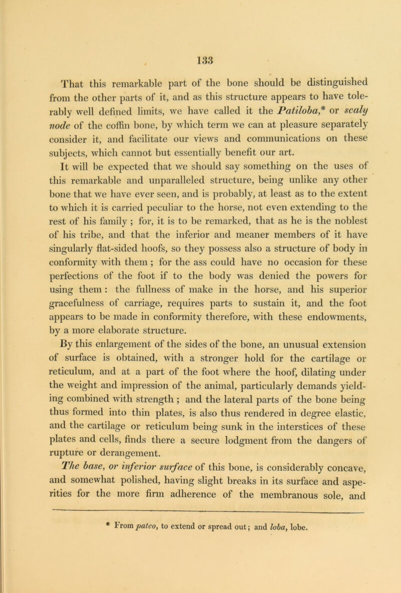 That this remarkable part of the bone should be distinguished from the other parts of it, and as this structure appears to have tole- rably well defined limits, we have called it the Patiloba,* or scaly node of the coffin bone, by which term we can at pleasure separately consider it, and facilitate our views and communications on these subjects, which cannot but essentially benefit our art. It will be expected that we should say something on the uses of this remarkable and unparalleled structure, being unlike any other bone that we have ever seen, and is probably, at least as to the extent to which it is carried peculiar to the horse, not even extending to the rest of his family ; for, it is to be remarked, that as he is the noblest of his tribe, and that the inferior and meaner members of it have singularly flat-sided hoofs, so they possess also a structure of body in conformity with them ; for the ass could have no occasion for these perfections of the foot if to the body was denied the powers for using them : the fullness of make in the horse, and his superior gracefulness of carriage, requires parts to sustain it, and the foot appears to be made in conformity therefore, with these endowments, by a more elaborate structure. By this enlargement of the sides of the bone, an unusual extension of surface is obtained, with a stronger hold for the cartilage or reticulum, and at a part of the foot where the hoof, dilating under the weight and impression of the animal, particularly demands yield- ing combined with strength ; and the lateral parts of the bone being thus formed into thin plates, is also thus rendered in degree elastic, and the cartilage or reticulum being sunk in the interstices of these plates and cells, finds there a secure lodgment from the dangers of rupture or derangement. The base, or inferior surface of this bone, is considerably concave, and somewhat polished, having slight breaks in its surface and aspe- rities for the more firm adherence of the membranous sole, and * From pateo, to extend or spread out; and loba, lobe.