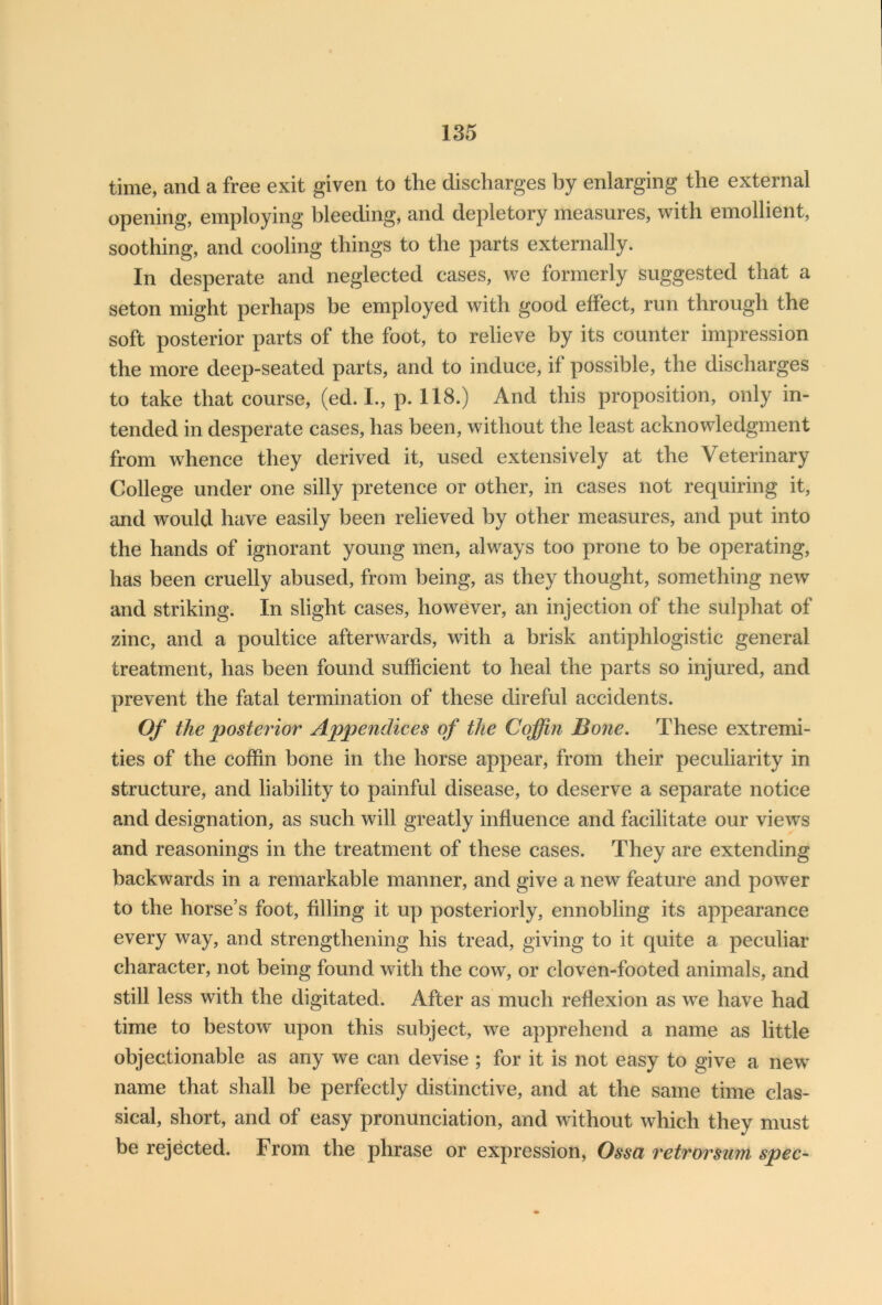 time, and a free exit given to the discharges by enlarging the external opening, employing bleeding, and depletory measures, with emollient, soothing, and cooling things to the parts externally. In desperate and neglected cases, we formerly suggested that a seton might perhaps be employed with good effect, run through the soft posterior parts of the foot, to relieve by its counter impression the more deep-seated parts, and to induce, if possible, the discharges to take that course, (ed. I., p. 118.) And this proposition, only in- tended in desperate cases, has been, without the least acknowledgment from whence they derived it, used extensively at the V eterinary College under one silly pretence or other, in cases not requiring it, and would have easily been relieved by other measures, and put into the hands of ignorant young men, always too prone to be operating, has been cruelly abused, from being, as they thought, something new and striking. In slight cases, however, an injection of the sulphat of zinc, and a poultice afterwards, with a brisk antiphlogistic general treatment, has been found sufficient to heal the parts so injured, and prevent the fatal termination of these direful accidents. Of the posterior Appendices of the Coffin Bone. These extremi- ties of the coffin bone in the horse appear, from their peculiarity in structure, and liability to painful disease, to deserve a separate notice and designation, as such will greatly influence and facilitate our views and reasonings in the treatment of these cases. They are extending backwards in a remarkable manner, and give a new feature and power to the horse’s foot, filling it up posteriorly, ennobling its appearance every way, and strengthening his tread, giving to it quite a peculiar character, not being found with the cow, or cloven-footed animals, and still less with the digitated. After as much reflexion as we have had time to bestow upon this subject, we apprehend a name as little objectionable as any we can devise ; for it is not easy to give a newT name that shall be perfectly distinctive, and at the same time clas- sical, short, and of easy pronunciation, and without which they must be rejected. From the phrase or expression, Ossa retrorsum spec-