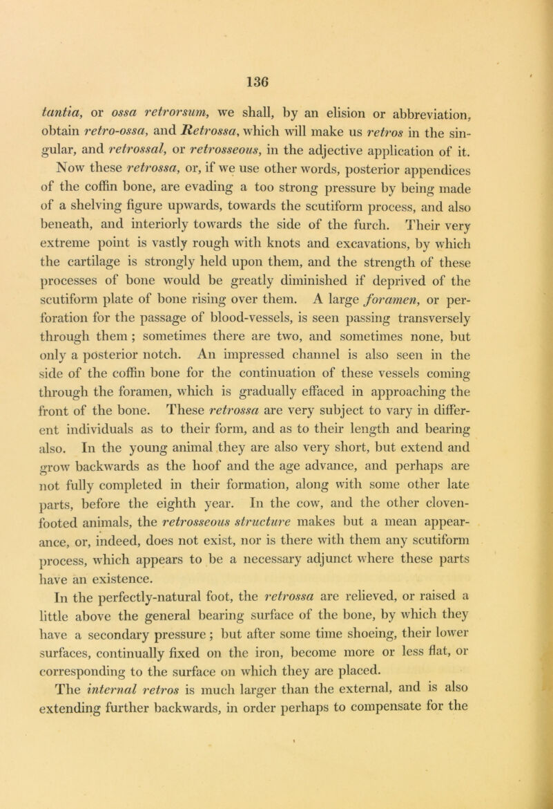 tantia, or ossa retrorsum, we shall, by an elision or abbreviation, obtain retro-ossci, and Retrossa, which will make us retros in the sin- gular, and retros sal, or retr osseous, in the adjective application of it. Now these retrossa, or, if we use other words, posterior appendices of the coffin bone, are evading a too strong pressure by being made of a shelving figure upwards, towards the scutiform process, and also beneath, and interiorly towards the side of the furch. Their very extreme point is vastly rough with knots and excavations, by which the cartilage is strongly held upon them, and the strength of these processes of bone would be greatly diminished if deprived of the scutiform plate of bone rising over them. A large foramen, or per- foration for the passage of blood-vessels, is seen passing transversely through them ; sometimes there are two, and sometimes none, but only a posterior notch. An impressed channel is also seen in the side of the coffin bone for the continuation of these vessels coming through the foramen, which is gradually effaced in approaching the front of the bone. These retrossa are very subject to vary in differ- ent individuals as to their form, and as to their length and bearing also. In the young animal they are also very short, but extend and grow backwards as the hoof and the age advance, and perhaps are not fully completed in their formation, along with some other late parts, before the eighth year. In the cow, and the other cloven- footed animals, the retrosseous structure makes but a mean appear- ance, or, indeed, does not exist, nor is there with them any scutiform process, which appears to be a necessary adjunct where these parts have an existence. In the perfectly-natural foot, the retrossa are relieved, or raised a little above the general bearing surface of the bone, by which they have a secondary pressure; but after some time shoeing, their lower surfaces, continually fixed on the iron, become more or less flat, or corresponding to the surface on which they are placed. The internal retros is much larger than the external, and is also extending further backwards, in order perhaps to compensate for the \