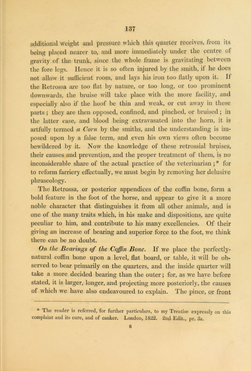 additional weight and pressure which this quarter receives, from its being placed nearer to, and more immediately under the centre of gravity of the trunk, since the whole frame is gravitating between the fore legs. Hence it is so often injured by the smith, if he does not allow it sufficient room, and lays his iron too flatly upon it. If the lletrossa are too flat by nature, or too long, or too prominent downwards, the bruise will take place with the more facility, and especially also if the hoof be thin and weak, or cut away in these parts ; they are then opposed, confined, and pinched, or bruised; in the latter case, and blood being extravasated into the horn, it is artfully termed a Corn by the smiths, and the understanding is im- posed upon by a false term, and even his own views often become bewildered by it. Now the knowledge of these retrossial bruises, their causes and prevention, and the proper treatment of them, is no inconsiderable share of the actual practice of the veterinarian;* for to reform farriery effectually, we must begin by removing her delusive phraseology. The Retrossa, or posterior appendices of the coffin bone, form a bold feature in the foot of the horse, and appear to give it a more noble character that distinguishes it from all other animals, and is one of the many traits which, in his make and dispositions, are quite peculiar to him, and contribute to his many excellencies. Of their giving an increase of bearing and superior force to the foot, we think there can be no doubt. On the Bearings of the Coffin Bone. If we place the perfectly- natural coffin bone upon a level, flat board, or table, it will be ob- served to bear primarily on the quarters, and the inside quarter will take a more decided bearing than the outer; for, as we have before stated, it is larger, longer, and projecting more posteriorly, the causes of which we have also endeavoured to explain. The pince, or front * The reader is referred, for further particulars, to my Treatise expressly on this complaint and its cure, and of canker. London, 1822. 2nd Edit., pr. 3s. S