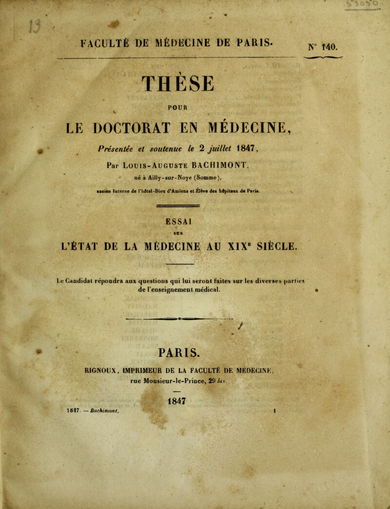 FACULTÉ DE MÉDECINE DE PARIS- K MO. THESE POUR LE DOCTORAT EN MEDECINE, Présentée et soutenue le 2 juillet 1847, Par Louis-Auguste BACHIMONT, né à AiUy-sur-Noye (Somme), tneien laterne de l'hdtel-Dieu d'Amiens et Élève des hdpitaax de Paris. ESSAI L’ÉTAT DE LA MÉDECINE AU X1X‘ SIÈCLE. l.e Candidat répondra aux questions qui lui seront faites sur les diverses pariies de l’enseignement médical. PARIS. RIGNOCX, IMPRIMEUR DE LA FACULTÉ DE MÉDECINE, rue Monsieur-le-Prince, 29 bis. 1847. —Bachimont. 1847 1