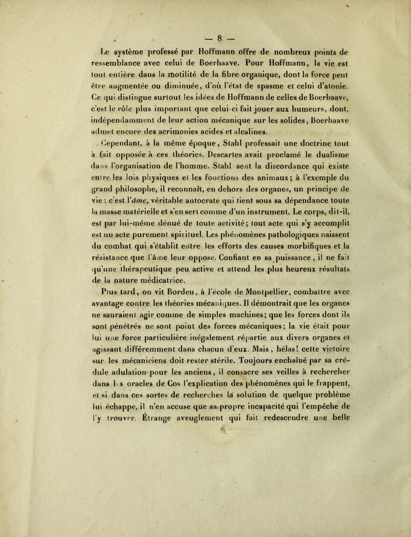 I.e système professé par Hoffmann offre de nombreux points de ressemblance avec celui de Boerhaave. Pour Hoffmann, la vie est tout entière dans la motilité de la fibre organique, dont la force peut être augmentée ou diininuée, d’où l’étal de spasme et celui d’atonie. Ce qui distingue surtout les idées de Hoffmann de celles de Boerhaave, c’est le rôle plus important que celui-ci fait jouer aux humeurs, dont, indépendamment de leur action mécanique sur les solides, Boerhaave admet encore des acrimonies acides et alcalines. Cependant, à la même époque, Stahl professait une doctrine tout à fait opposée à ces théories. Descartes avait proclamé le dualisme dans l’organisation de l’homme. Stahl sent la discordance qui existe entre les lois physiques et les fonctions des animaux; à l’exemple du grand philosophe, il reconnaît, en dehors des organes, un principe de vie : c’est \âme, véritable autocrate qui tient sous sa dépendance toute la masse matérielle et s’en sert comme d’un instrument. Le corps, dit-il, est par lui-même dénué de toute activité; tout acte qui s’y accomplit est un acte purement spirituel. Les phénomènes pathologiques naissent du combat qui s’établit entre les efforts des causes morbifiques et la résistance que Tâme leur oppose. Confiant en sa puissance, il ne fait qu’une thérapeutique peu active et attend les plus heureux résultats de la nature médicatrice. Plus tard, on vit Bordeu, à l’école de Montpellier, combattre avec avantage contre les théories mécaniques. Il démontrait que les organes ne sauraient agir comme de simples machines; que les forces dont ils sont pénétrés ne sont point des forces mécaniques; la vie était pour lui une force particulière inégalement répartie aux divers organes et agissant différemment dans chacun d’eux. Mais, hélas! celte victoire sur les mécaniciens doit rester stérile. Toujours enchaîné par sa cré- dule adulation-pour les anciens, il consacre ses veilles à rechercher dans h s oracles de Cos l’explication des phénomènes qui le frappent, et si dans ces sortes de recherches lai solution de quelque problème lui échappe, il n’en accuse que sa propre incapacité qui l’empêche de l’y trouver. Etrange aveuglement qui fait redescendre une belle