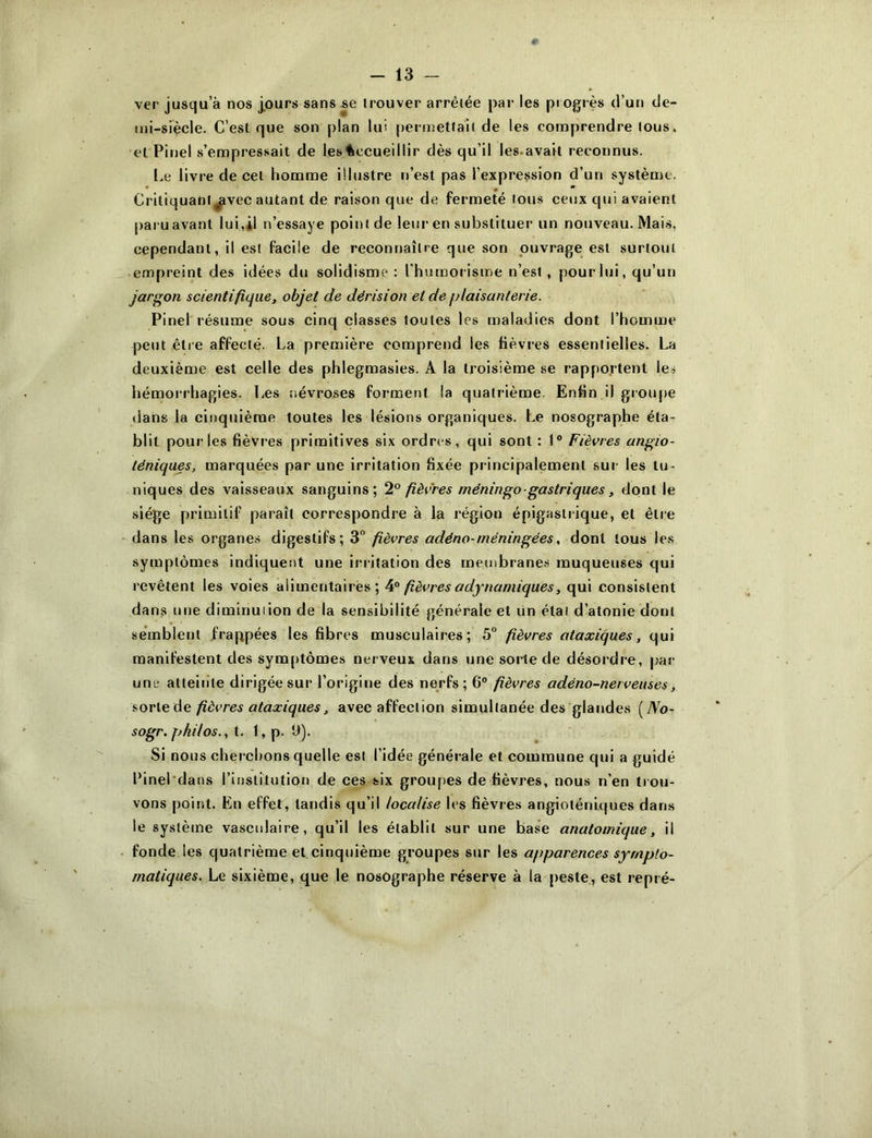 ver jusqu’à nos j.ours sans se trouver arrêtée par les progrès d’un de- uii-siècle. C’est que son plan lui permettait de les comprendre tous, et Pitiel s’empressait de les^iccueillir dès qu’il les.avait reconnus. l.e livre de cet homme illustre r>’est pas l’expression d’un système. Critiquant^vec autant de raison que de fermeté tous ceux qui avaient pai u avant lui,*! n’essaye point de leur en substituer un nouveau. Mai.s, cependant, il est facile de reconnaître que son ouvrage est surtout empreint des idées du solidisme : l’humorisme n’est, pour lui, qu’un jargon scientifique, objet de dérision et de plaisanterie. Pinel résume sous cinq classes toutes les maladies dont l’homme petit être affecté. La première comprend les fièvres essentielles. La deuxième est celle des phlegmasies. A la troisième se rapportent les hémorrhagies. Les névroses forment la quatrième. Enün il groupe dans la cinquième toutes les lésions organiques. Le nosographe éta- blit pour les fièvres primitives six ordres, qui sont : 1“ Fièvres angio- téniques, marquées par une irritation fixée principalement sur les tu- niques des vaisseaux sanguins; ‘1° fièvres méningo ■ gastriques, dont le siège primitif paraît correspondre à la région épigastrique, et être dans les organes digestifs; 3 fièvres adéno-méningées, dont tous les symptômes indiquent une iri-itation des membrane.s muqueuses c|ui revêtent les voies alimentaires; fièvres adynamiques, qui consistent dans une diminuiion de la sensibilité générale et Un étal d’atonie dont semblent .frappées les fibres musculaires; 5° fièvres ataxiques, qui manifestent des symptômes nerveux dans une sorte de désordre, par une atteiiite dirigée sur l’origine des nerfs; 6° fièvres adéno-nerveuses, fièvres ataxiques, avec affection simultanée des glandes [No- sogr. philos., i. l,p. Ü). Si nous cherchons quelle est l’idée générale et commune qui a guidé Linel'dans l’inslitution de ces six groupes de fièvres, nous n’en trou- vons point. En effet, tandis qu’il localise les fièvres angioténiques dans le système vasculaire, qu’il les établit sur une base anatomique, il fonde les quatrième et,cinquième groupes sur les apparences sympto- matiques. Le sixième, que le nosographe réserve à la peste, est repré-