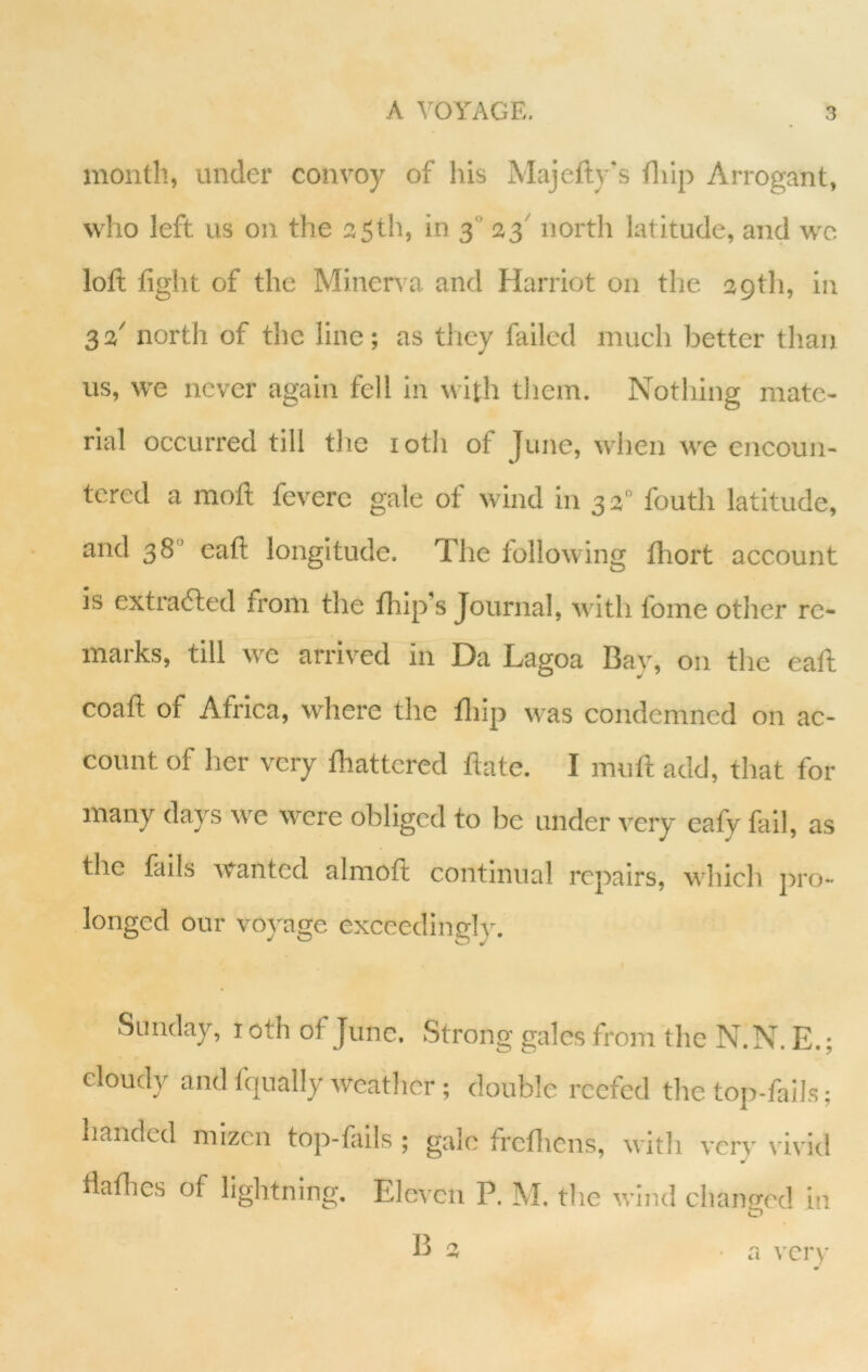 month, under convoy of his Majefty's flilp Arrogant, who left us on the 35th, in 3 33^ north latitude, and wo loft fight of the Minen a and Harriot on the 39th, in 32' north of the line; as tliey failed much better than us, we never again fell in with them. Nothing mate- rial occurred till the loth of June, when we encoun- tered a moft feverc gale of wind in 33° fouth latitude, and 38“ eaft longitude. The following fhort account is extratfted from the fhip’s Journal, with fome other re- marks, till we arrived in Da Lagoa Bay, on the eaft coaft of Africa, where the fliip was condemned on ac- count of her very {battered date. I muft add, that for many days w'e were obliged to be under very cafv fail, as the fails wanted almoft continual repairs, which pro- longed our voyage exceedingly. 1 Sunday, loth of June, Strong gales from the N.N. E.; cloudy and fqually weather ; double reefed the top-fails; handed mizen top-fails ; gale frefliens, with very vivid » ftatlies of lightning. Eleven P. M. the wind changed in «_> B 3 • a very