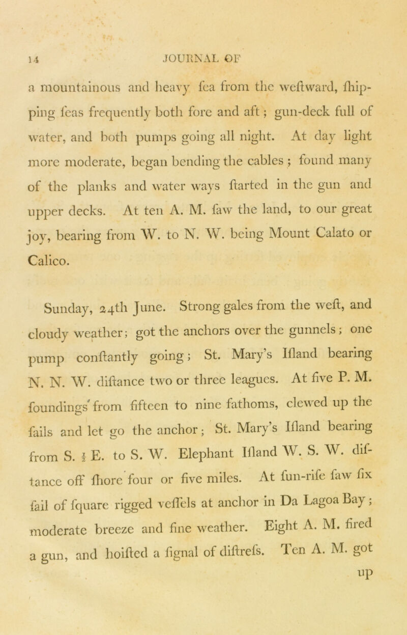 a mountainous and heavy fca from the weftwarJ, fliip- plng feas frequently both fore and aft; gun-deck full of water, and both pumps going all nigiit. At day light more moderate, began bending the cables ; found many of the planks and water ways ftarted in the gun and upper decks. At ten A. M. faw the land, to our great joy, bearing from AV. to N. W. being Mount Calato or Calico. Sunday, 24th June. Strong gales from the weft, and cloudy weather; got the anchors over the gunnels; one pump conftantly going 1 St. Mary s Ifland bearing N. N. W. diftance two or three leagues. At five P. M. foundings from fifteen to nine fathoms, clewed up the fails and let go the anehor; St. Mary’s Ifland bearing from S. i E. to S. W. Elephant Ifland W. S. W. dif- tance off fliore four or five miles. At fun-nfe faw fix fail of fquare rigged veflels at anchor in Da Lagoa Bay; moderate breeze and fine weather. Eight A. M. fired a gun, and hoifted a fignal of diftrefs. len A. M. got up