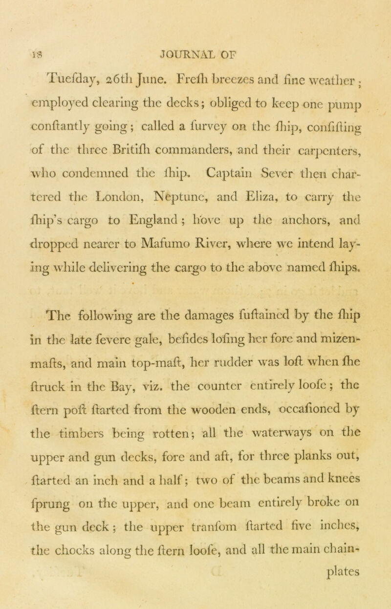 Tuefday, a6tli June. Frclli breezes and fine weatlier ; employed clearing the decks; obliged to keep one pump conftantly going; called a furvey on the fliip, confilling of the three Britlfli commanders, and tlieir carjicnters, who condemned the Ihlp. Captain Sever then cliar- tered the London, Neptune, and Eliza, to carry tlie Ihip’s cargo to England; hove up tlic anchors, and dropped nearer to Mafumo River, where we intend lay- ing while delivering the cargo to the above named fliips. / The following are the damages fuftaincd by tlie flilp in the late fevere gale, betides loting her fore and mizen- mafts, and main top-maft, her rudder was loft when the ftruck in the Bay, viz. the counter entirely loofe; the ftern poft ftarted from the wooden ends, occaftoned by the timbers being rotten; all the waterways on the upper and gun decks, fore and aft, for three planks out, / ftarted an inch and a half; two of the beams and knees fprung on the upper, and one beam entirely broke on the gun deck ; the upper tranfom ftarted five inches, the chocks along the ftern loofe, and all the main chain- plates